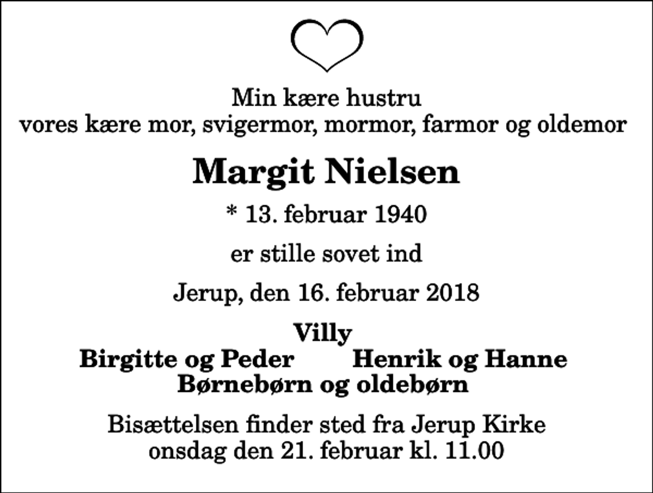<p>Min kære hustru vores kære mor, svigermor, mormor, farmor og oldemor<br />Margit Nielsen<br />* 13. februar 1940<br />er stille sovet ind<br />Jerup, den 16. februar 2018<br />Villy<br />Birgitte og Peder<br />Henrik og Hanne<br />Bisættelsen finder sted fra Jerup Kirke onsdag den 21. februar kl. 11.00</p>