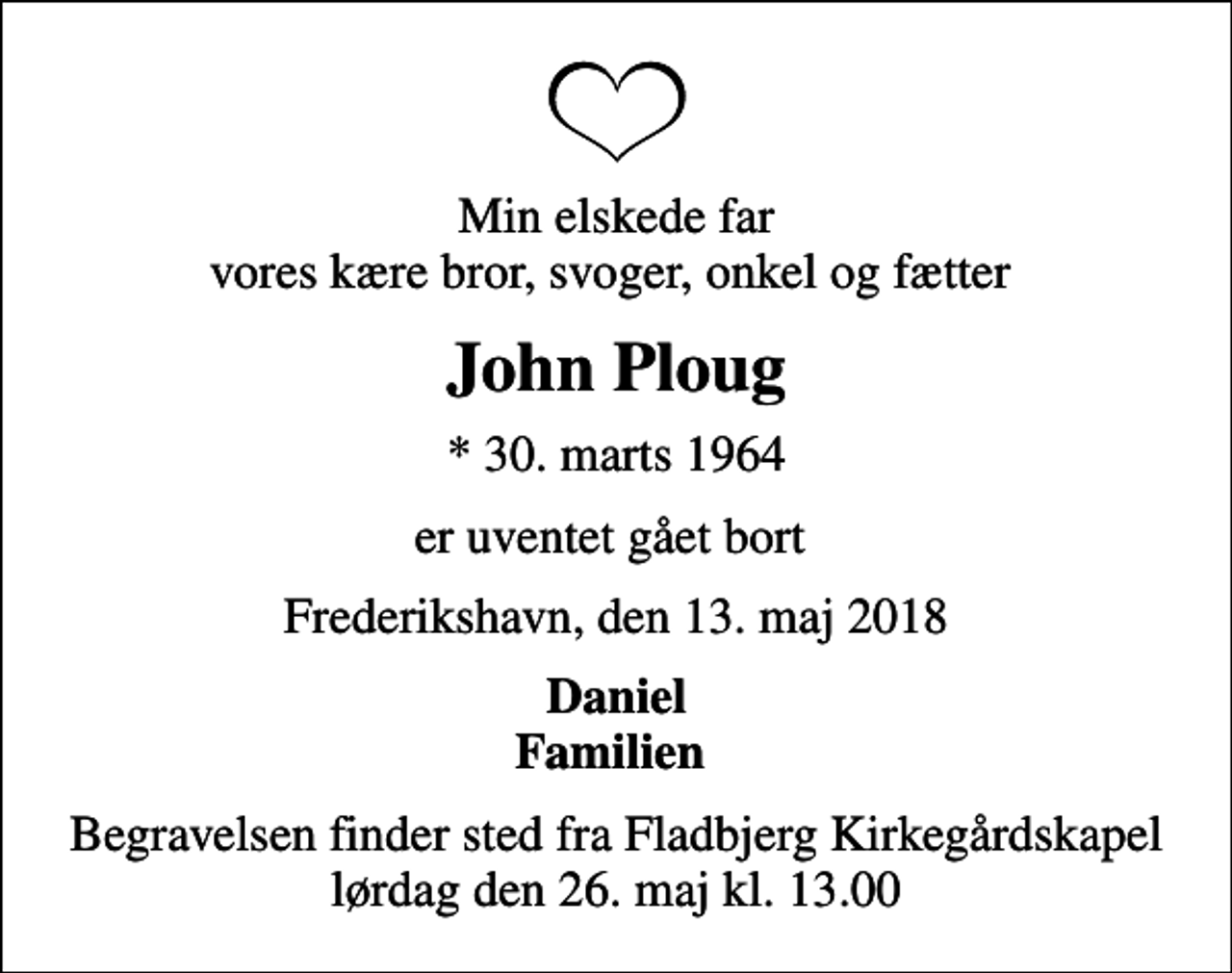 <p>Min elskede far vores kære bror, svoger, onkel og fætter<br />John Ploug<br />* 30. marts 1964<br />er uventet gået bort<br />Frederikshavn, den 13. maj 2018<br />Daniel Familien<br />Begravelsen finder sted fra Fladbjerg Kirkegårdskapel lørdag den 26. maj kl. 13.00</p>