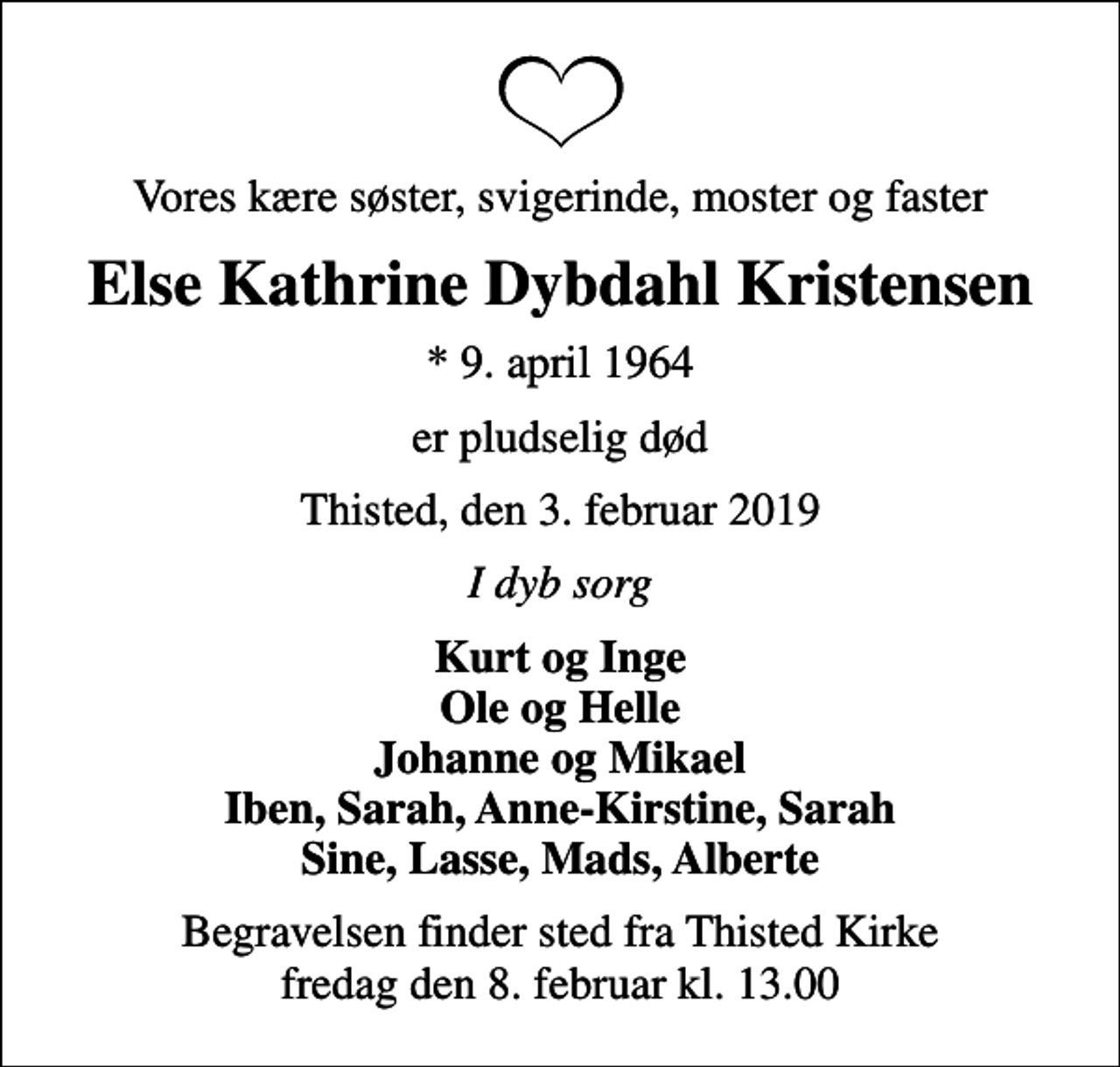 <p>Vores kære søster, svigerinde, moster og faster<br />Else Kathrine Dybdahl Kristensen<br />* 9. april 1964<br />er pludselig død<br />Thisted, den 3. februar 2019<br />I dyb sorg<br />Kurt og Inge Ole og Helle Johanne og Mikael Iben, Sarah, Anne-Kirstine, Sarah Sine, Lasse, Mads, Alberte<br />Begravelsen finder sted fra Thisted Kirke fredag den 8. februar kl. 13.00</p>