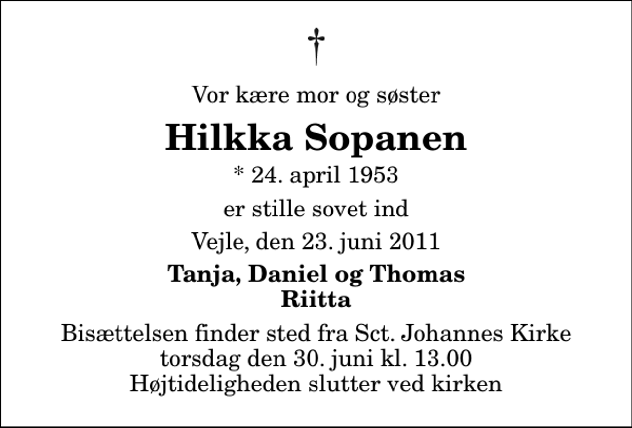 <p>Vor kære mor og søster<br />Hilkka Sopanen<br />* 24. april 1953<br />er stille sovet ind<br />Vejle, den 23. juni 2011<br />Tanja, Daniel og Thomas Riitta<br />Bisættelsen finder sted fra Sankt Johannes Kirke torsdag den 30. juni kl. 13.00 Højtideligheden slutter ved kirken</p>