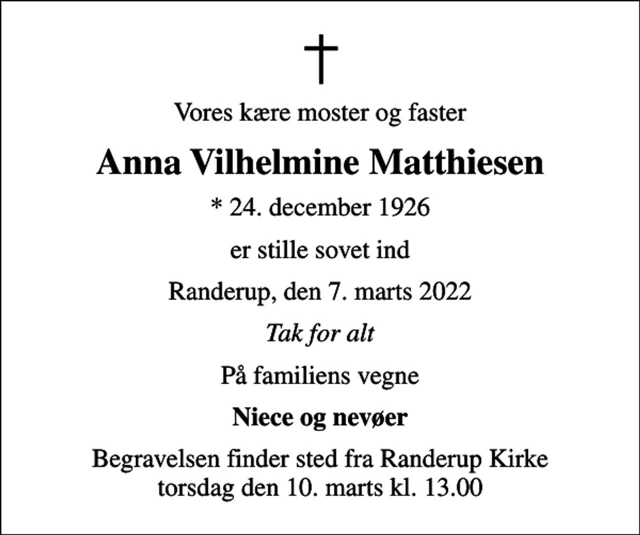 <p>Vores kære moster og faster<br />Anna Vilhelmine Matthiesen<br />* 24. december 1926<br />er stille sovet ind<br />Randerup, den 7. marts 2022<br />Tak for alt<br />På familiens vegne<br />Niece og nevøer<br />Begravelsen finder sted fra Randerup Kirke torsdag den 10. marts kl. 13.00</p>