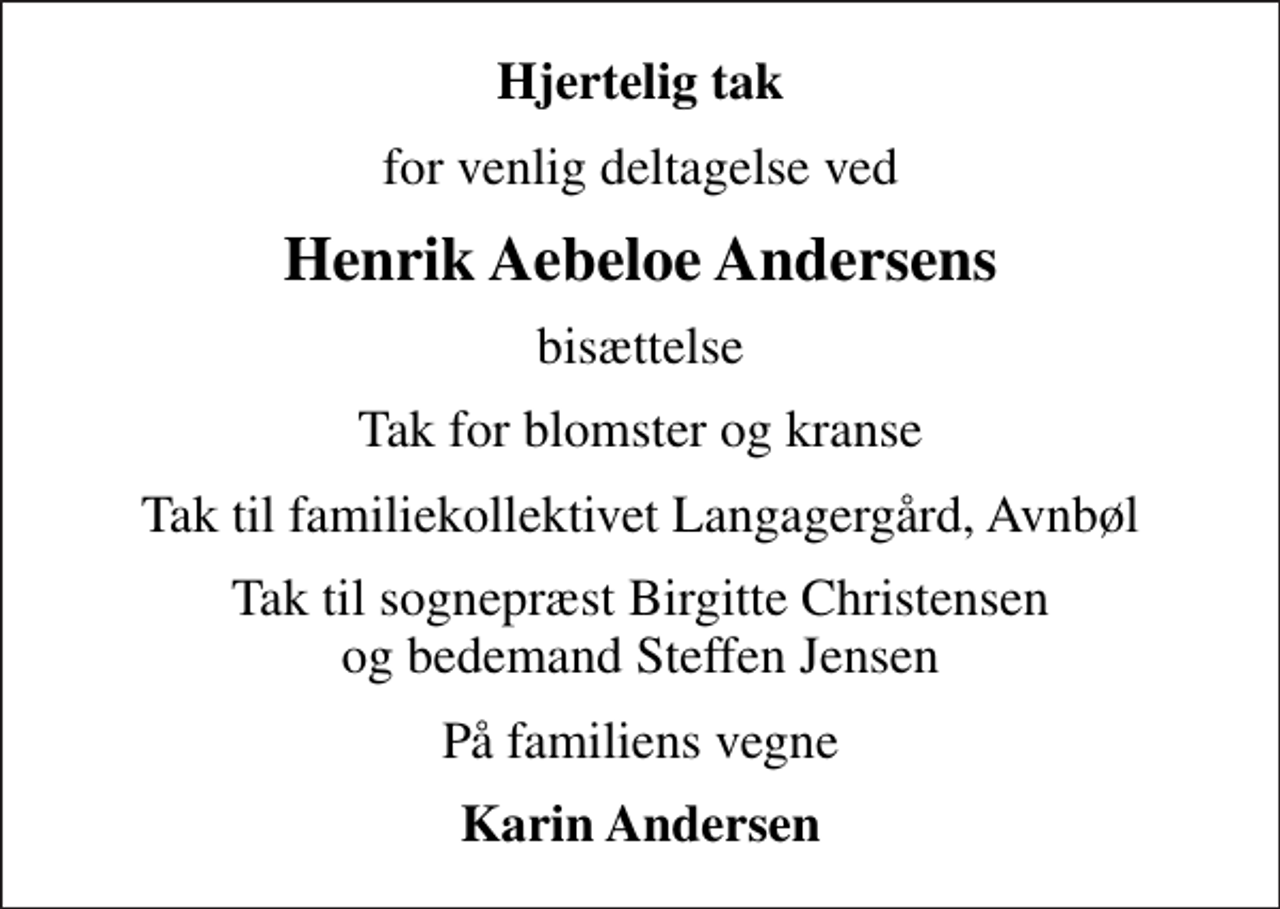 <p>Hjertelig tak<br />for venlig deltagelse ved<br />Henrik Aebeloe Andersens<br />bisættelse<br />Tak for blomster og kranse<br />Tak til familiekollektivet Langagergård, Avnbøl<br />Tak til sognepræst Birgitte Christensen og bedemand Steffen Jensen<br />På familiens vegne<br />Karin Andersen</p>