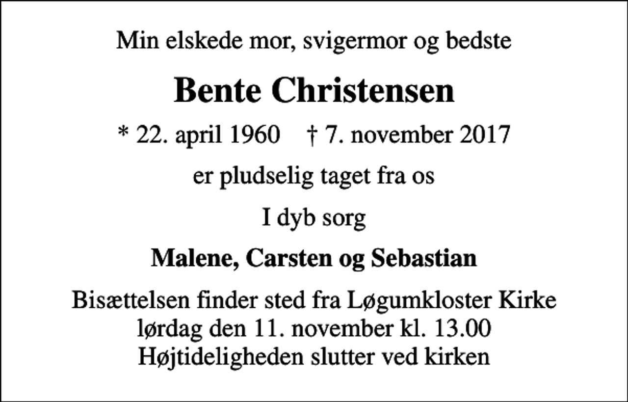 <p>Min elskede mor, svigermor og bedste<br />Bente Christensen<br />* 22. april 1960 ✝ 7. november 2017<br />er pludselig taget fra os<br />I dyb sorg<br />Malene, Carsten og Sebastian<br />Bisættelsen finder sted fra Løgumkloster Kirke lørdag den 11. november kl. 13.00 Højtideligheden slutter ved kirken</p>