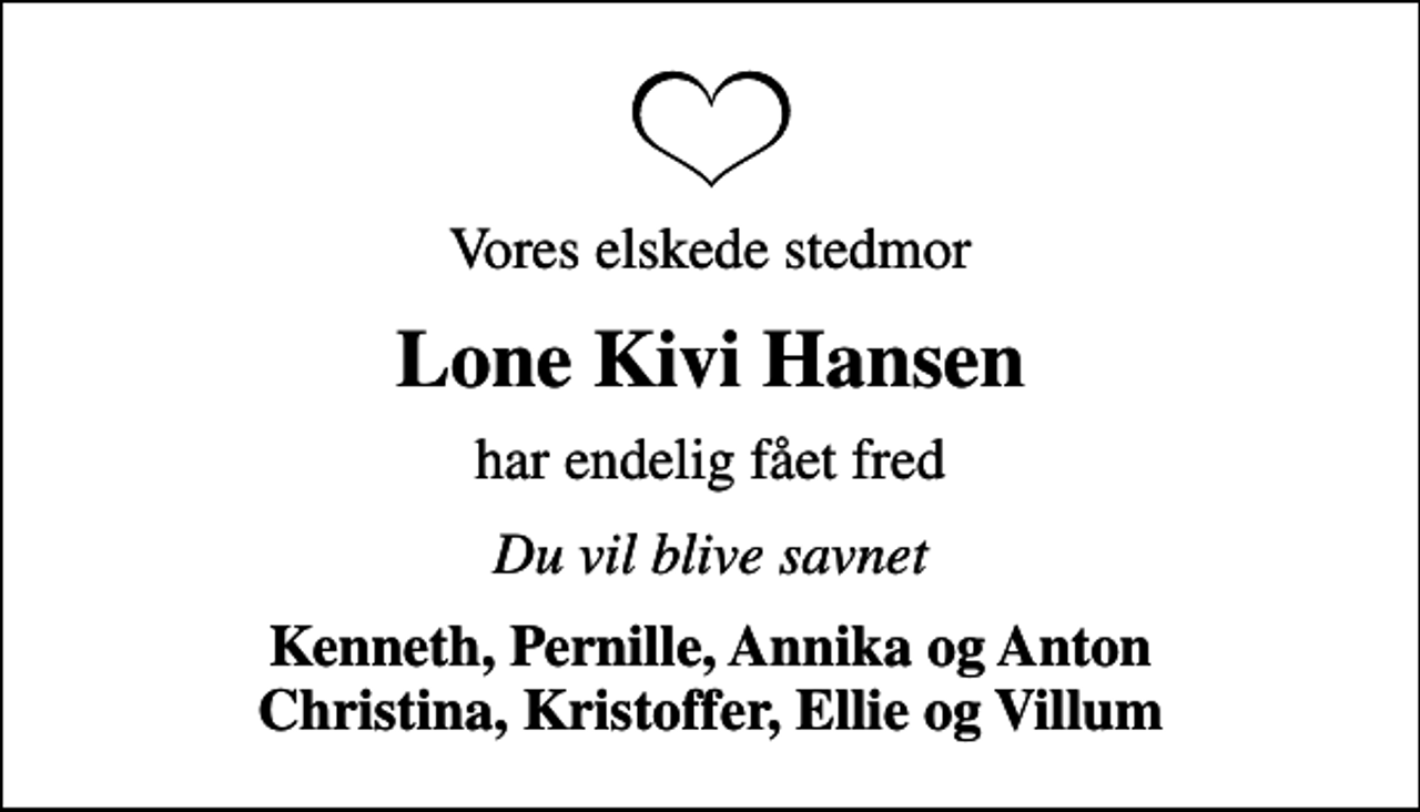<p>Vores elskede stedmor<br />Lone Kivi Hansen<br />har endelig fået fred<br />Du vil blive savnet<br />Kenneth, Pernille, Annika og Anton Christina, Kristoffer, Ellie og Villum</p>