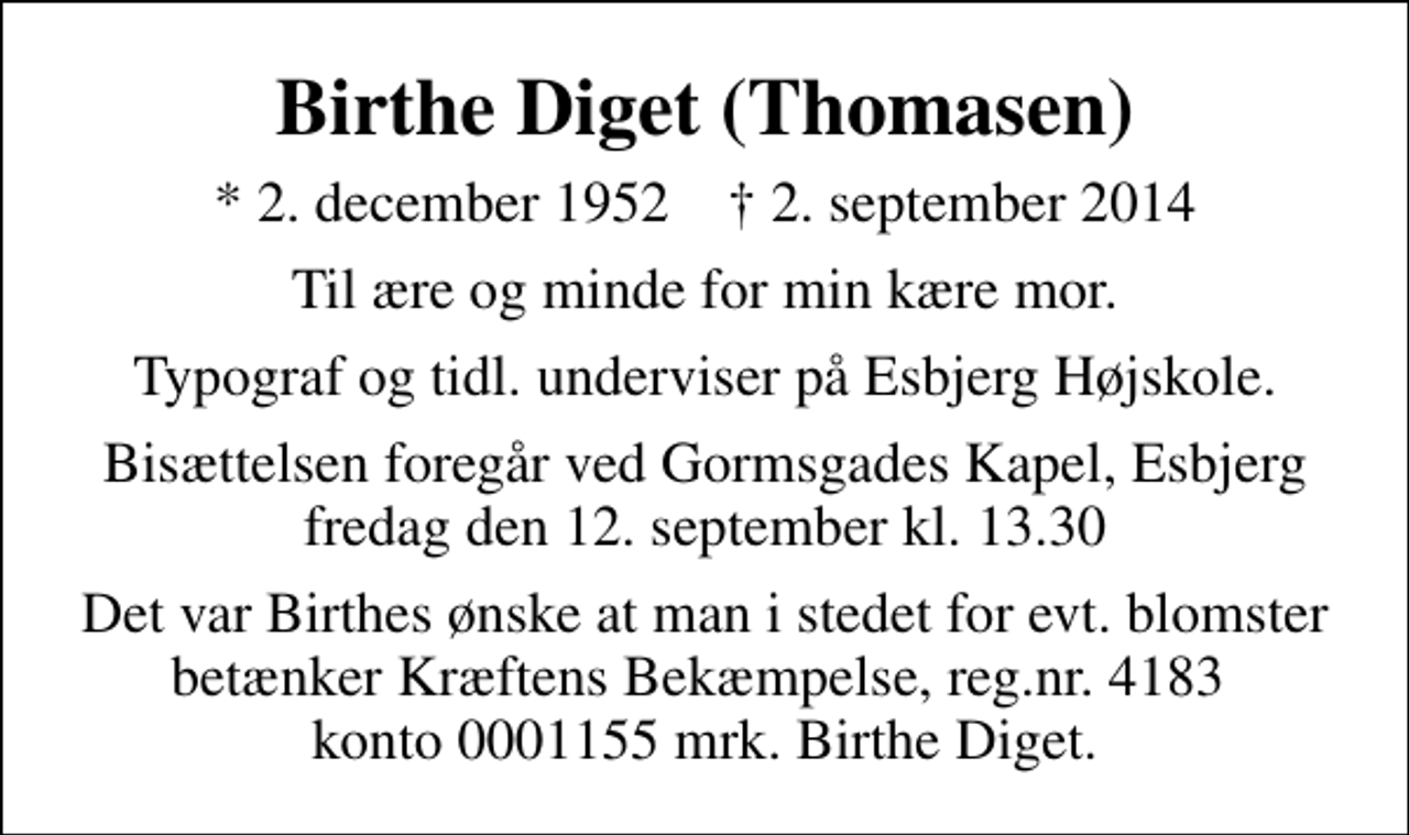 <p>Birthe Diget (Thomasen)<br />* 2. december 1952 ✝ 2. september 2014<br />Til ære og minde for min kære mor.<br />Typograf og tidl. underviser på Esbjerg Højskole.<br />Bisættelsen foregår ved Gormsgades Kapel, Esbjerg fredag den 12. september kl. 13.30<br />Det var Birthes ønske at man i stedet for evt. blomster betænker Kræftens Bekæmpelse, reg.nr. 4183 konto 0001155 mrk. Birthe Diget.</p>