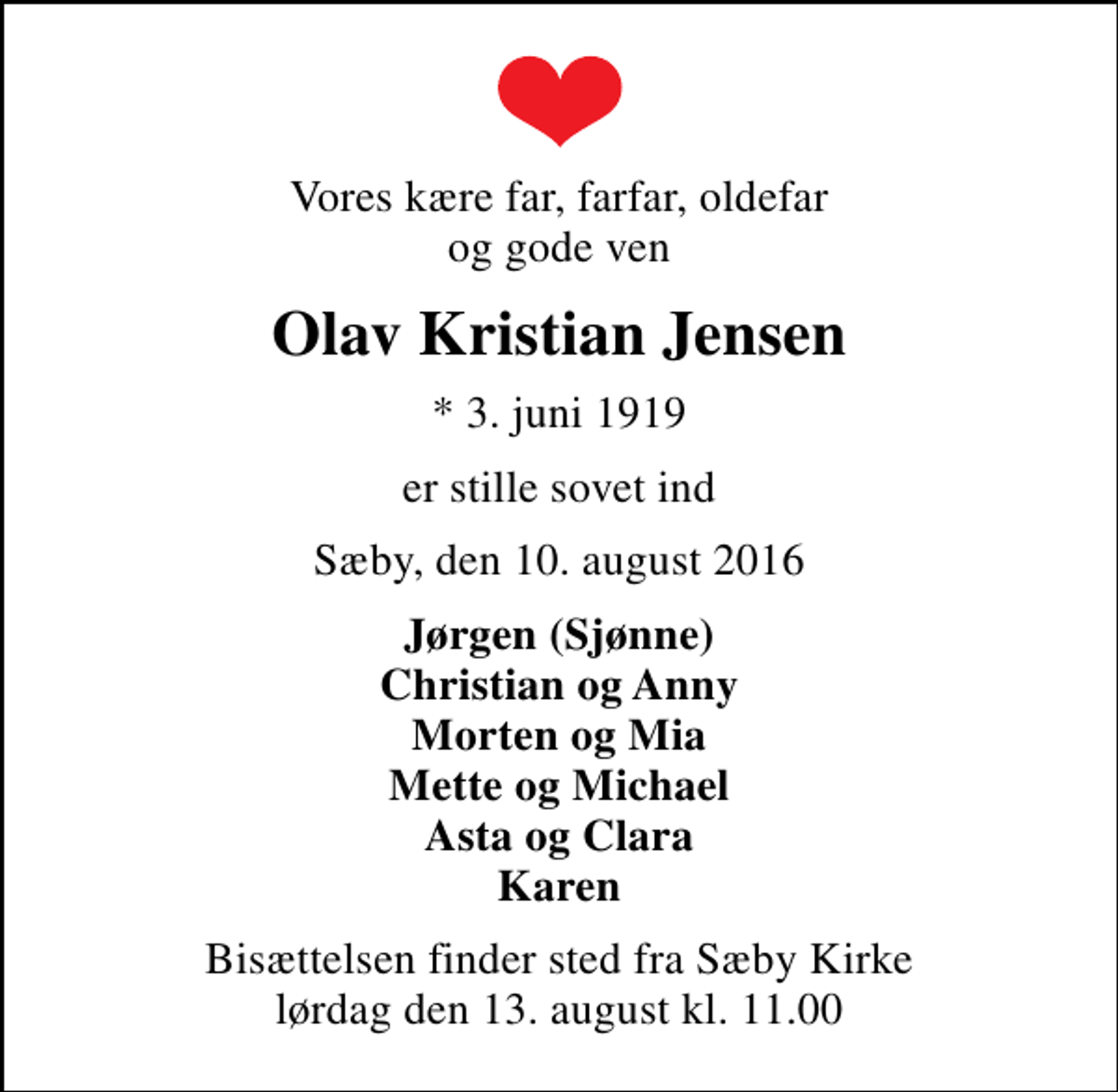 <p>Vores kære far, farfar, oldefar og gode ven<br />Olav Kristian Jensen<br />* 3. juni 1919<br />er stille sovet ind<br />Sæby, den 10. august 2016<br />Jørgen (Sjønne) Christian og Anny Morten og Mia Mette og Michael Asta og Clara Karen<br />Bisættelsen finder sted fra Sæby Kirke lørdag den 13. august kl. 11.00</p>