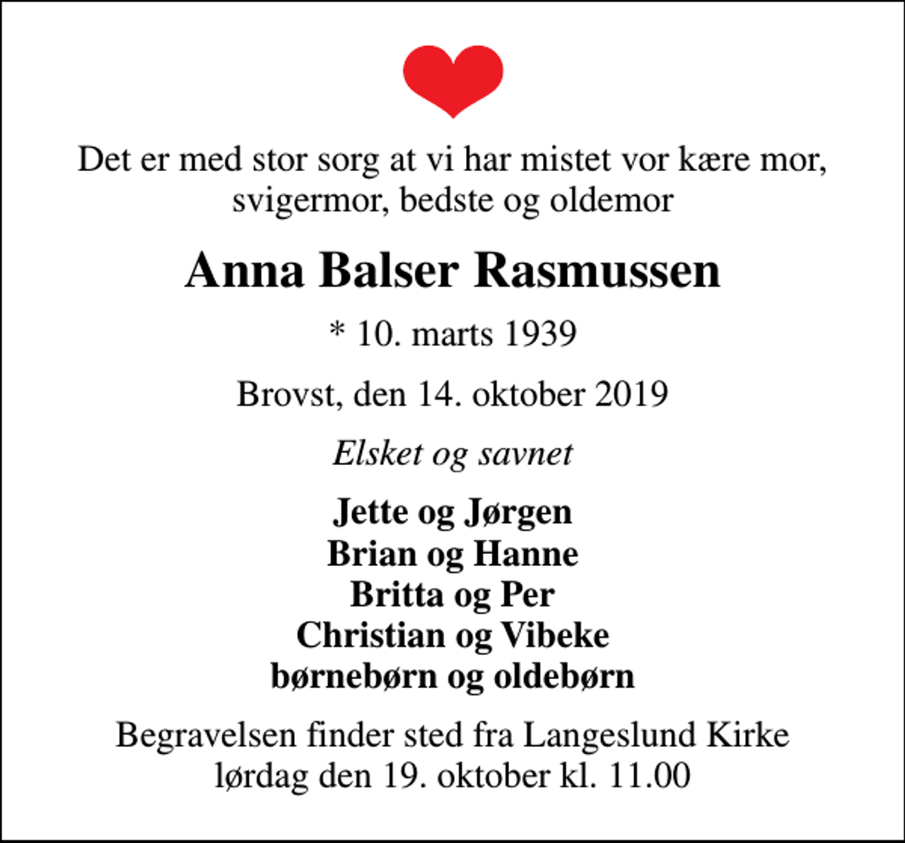 <p>Det er med stor sorg at vi har mistet vor kære mor, svigermor, bedste og oldemor<br />Anna Balser Rasmussen<br />* 10. marts 1939<br />Brovst, den 14. oktober 2019<br />Elsket og savnet<br />Jette og Jørgen Brian og Hanne Britta og Per Christian og Vibeke børnebørn og oldebørn<br />Begravelsen finder sted fra Langeslund Kirke lørdag den 19. oktober kl. 11.00</p>