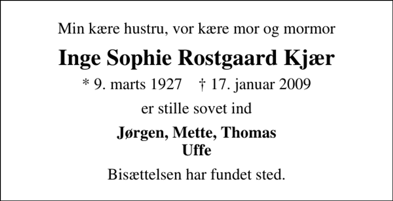 <p>Min kære hustru, vor kære mor og mormor<br />Inge Sophie Rostgaard Kjær<br />* 9. marts 1927 ✝ 17. januar 2009<br />er stille sovet ind<br />Jørgen, Mette, Thomas Uffe<br />Bisættelsen har fundet sted.</p>