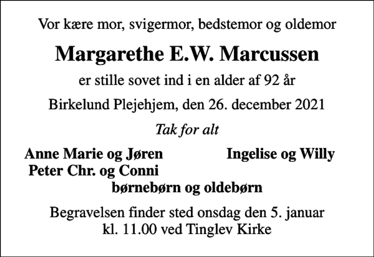 <p>Vor kære mor, svigermor, bedstemor og oldemor<br />Margarethe E.W. Marcussen<br />er stille sovet ind i en alder af 92 år<br />Birkelund Plejehjem, den 26. december 2021<br />Tak for alt<br />Anne Marie og Jøren<br />Ingelise og Willy<br />Peter Chr. og Conni<br />Begravelsen finder sted onsdag den 5. januar kl. 11.00 ved Tinglev Kirke</p>