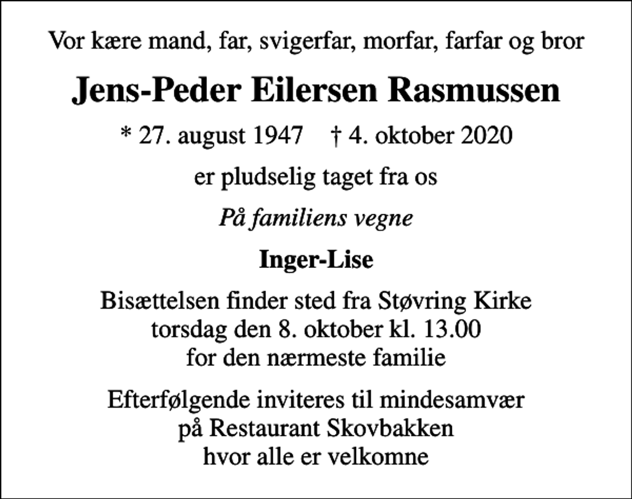 <p>Vor kære mand, far, svigerfar, morfar, farfar og bror<br />Jens-Peder Eilersen Rasmussen<br />* 27. august 1947 ✝ 4. oktober 2020<br />er pludselig taget fra os<br />På familiens vegne<br />Inger-Lise<br />Bisættelsen finder sted fra Støvring Kirke torsdag den 8. oktober kl. 13.00 for den nærmeste familie<br />Efterfølgende inviteres til mindesamvær på Restaurant Skovbakken hvor alle er velkomne</p>