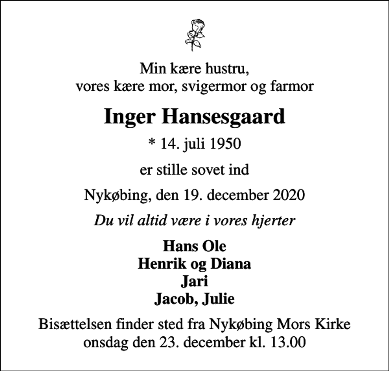 <p>Min kære hustru, vores kære mor, svigermor og farmor<br />Inger Hansesgaard<br />* 14. juli 1950<br />er stille sovet ind<br />Nykøbing, den 19. december 2020<br />Du vil altid være i vores hjerter<br />Hans Ole Henrik og Diana Jari Jacob, Julie<br />Bisættelsen finder sted fra Nykøbing Mors Kirke onsdag den 23. december kl. 13.00</p>