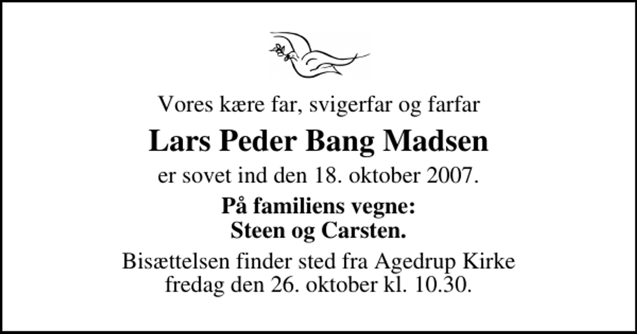 <p>Vores kære far, svigerfar og farfar<br />Lars Peder Bang Madsen<br />er sovet ind den 18. oktober 2007.<br />På familiens vegne: Steen og Carsten.<br />Bisættelsen finder sted fra Agedrup Kirke fredag den 26. oktober kl. 10.30</p>