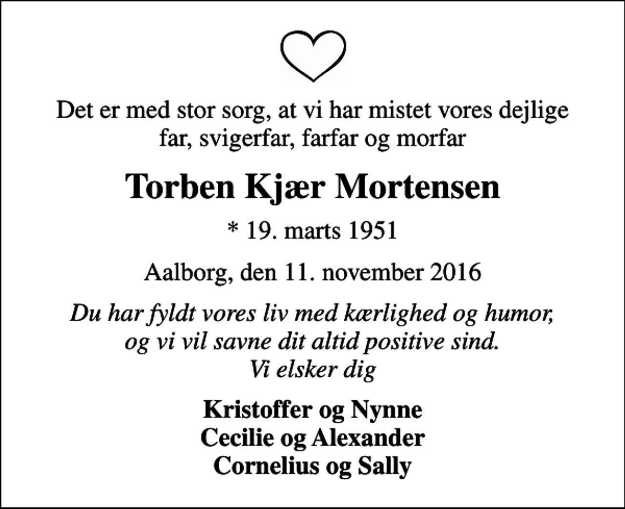 <p>Det er med stor sorg, at vi har mistet vores dejlige far, svigerfar, farfar og morfar<br />Torben Kjær Mortensen<br />* 19. marts 1951<br />Aalborg, den 11. november 2016<br />Du har fyldt vores liv med kærlighed og humor, og vi vil savne dit altid positive sind. Vi elsker dig<br />Kristoffer og Nynne Cecilie og Alexander Cornelius og Sally</p>
