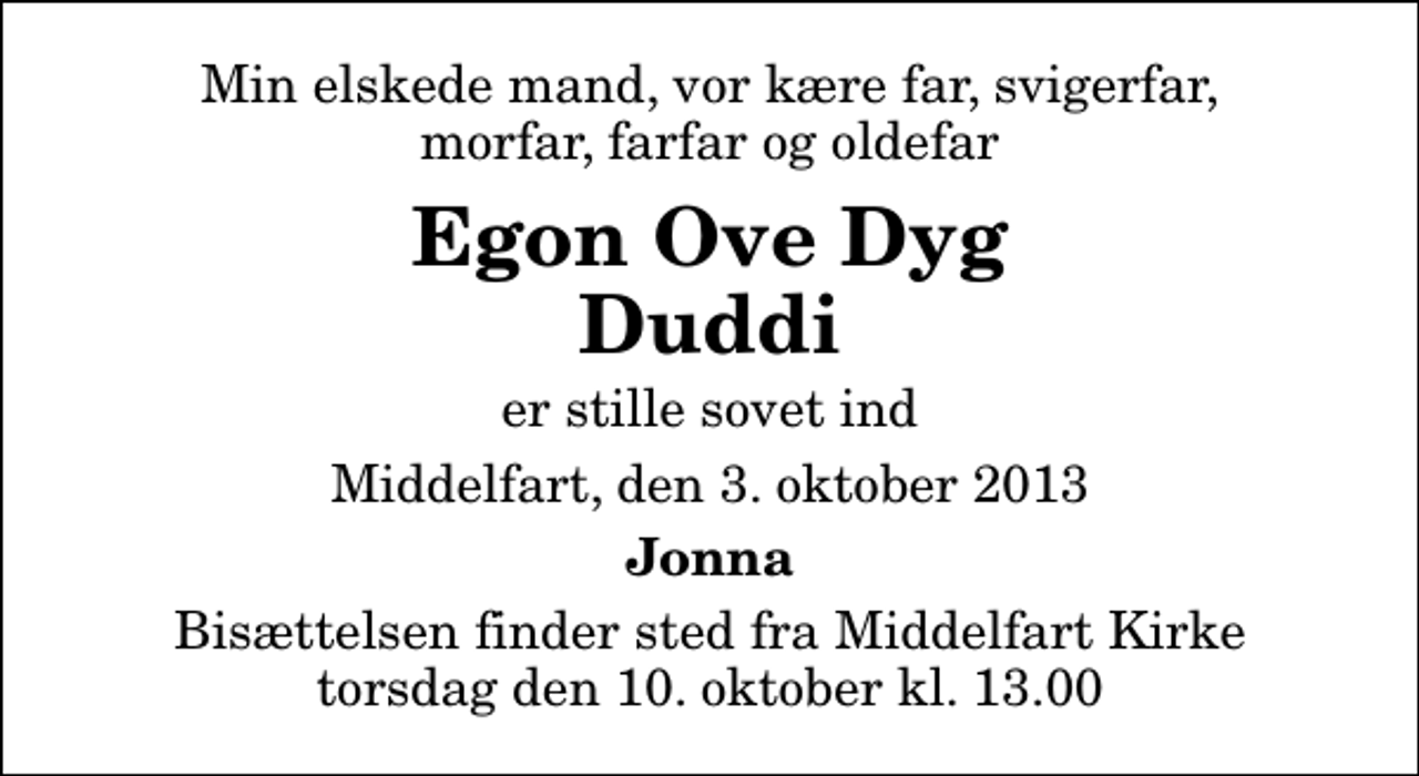 <p>Min elskede mand, vor kære far, svigerfar, morfar, farfar og oldefar<br />Egon Ove Dyg Duddi<br />er stille sovet ind<br />Middelfart, den 3. oktober 2013<br />Jonna<br />Bisættelsen finder sted fra Middelfart Kirke torsdag den 10. oktober kl. 13.00</p>