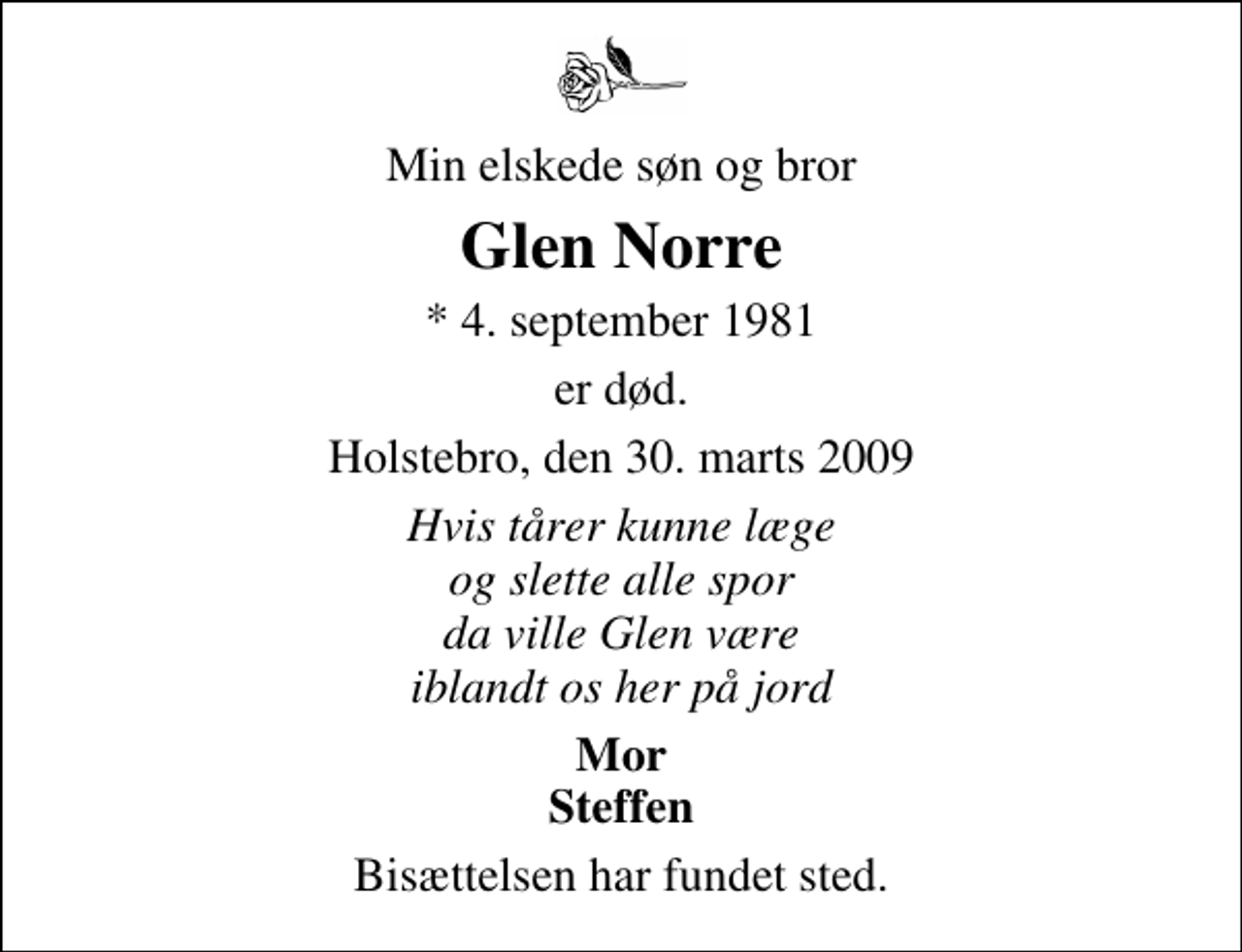 <p>Min elskede søn og bror<br />Glen Norre<br />* 4. september 1981<br />er død.<br />Holstebro, den 30. marts 2009<br />Hvis tårer kunne læge og slette alle spor da ville Glen være iblandt os her på jord<br />Mor Steffen<br />Bisættelsen har fundet sted.</p>