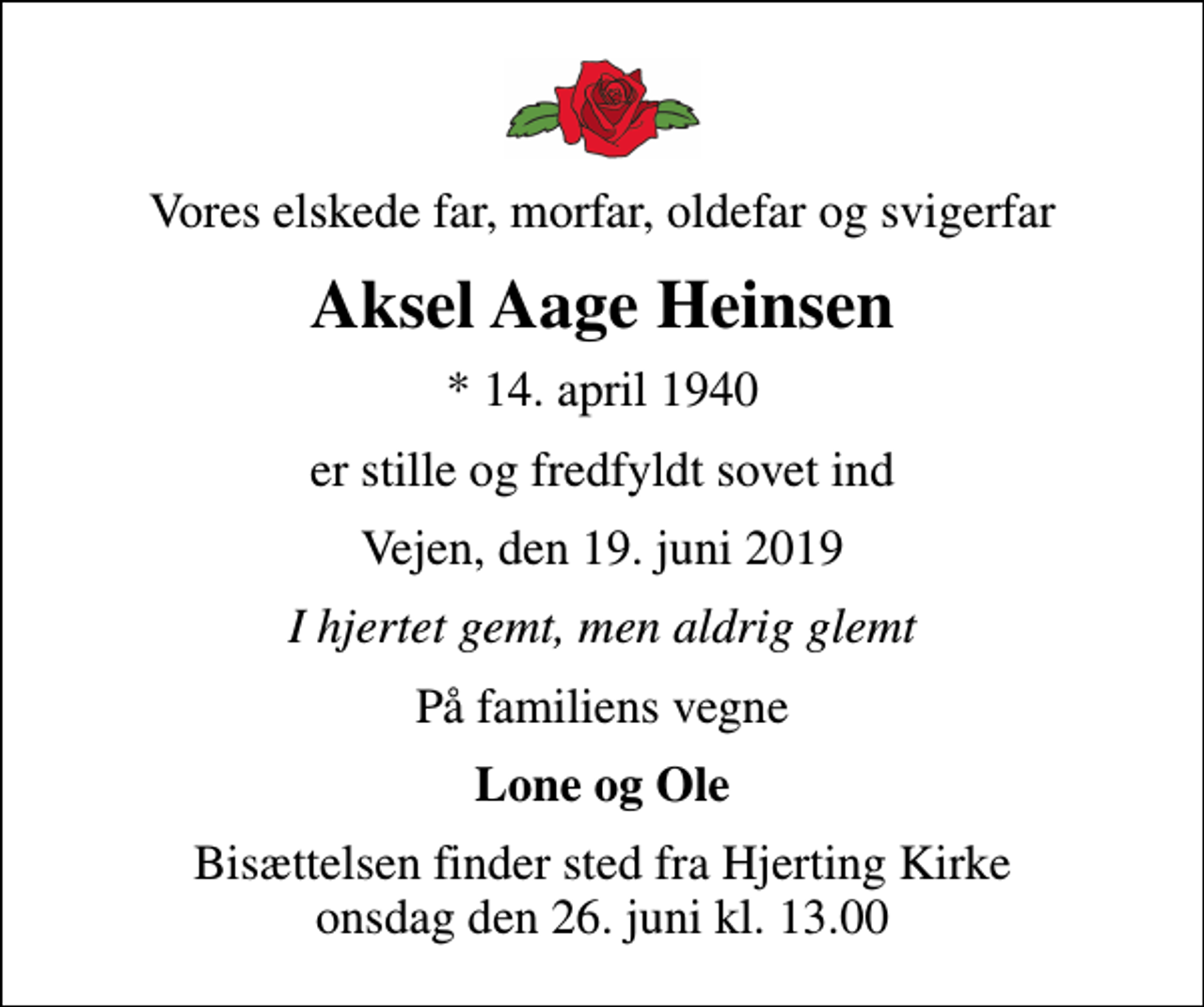<p>Vores elskede far, morfar, oldefar og svigerfar<br />Aksel Aage Heinsen<br />* 14. april 1940<br />er stille og fredfyldt sovet ind<br />Vejen, den 19. juni 2019<br />I hjertet gemt, men aldrig glemt<br />På familiens vegne<br />Lone og Ole<br />Bisættelsen finder sted fra Hjerting Kirke onsdag den 26. juni kl. 13.00</p>