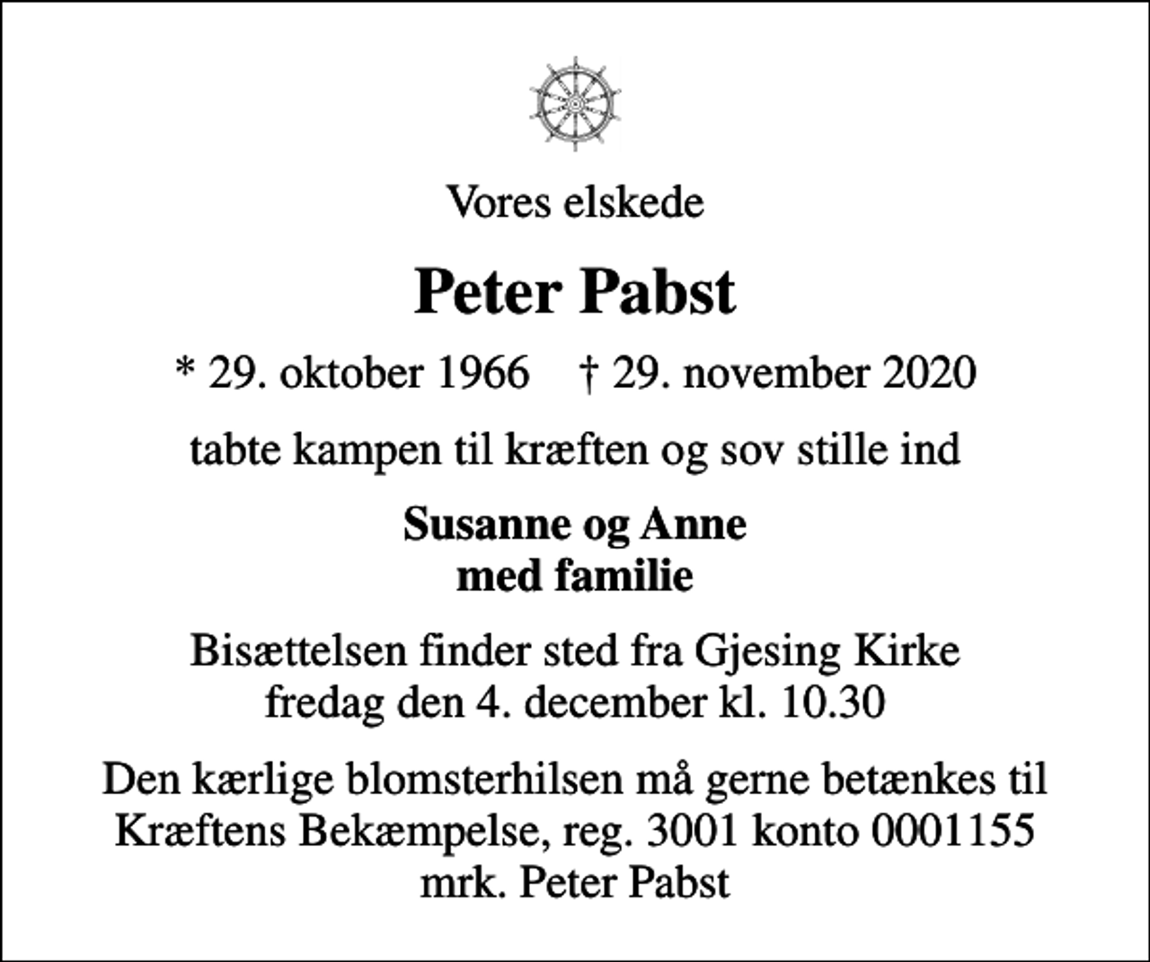 <p>Vores elskede<br />Peter Pabst<br />* 29. oktober 1966 ✝ 29. november 2020<br />tabte kampen til kræften og sov stille ind<br />Susanne og Anne med familie<br />Bisættelsen finder sted fra Gjesing Kirke fredag den 4. december kl. 10.30<br />I stedet for evt. blomster kan man betænke<br />Kræftens Bekæmpelse reg.3001konto0001155mrk. Peter<br />Pabst<br />Den kærlige blomsterhilsen må gerne betænkes til Kræftens Bekæmpelse, reg. 3001 konto 0001155 mrk. Peter Pabst</p>
