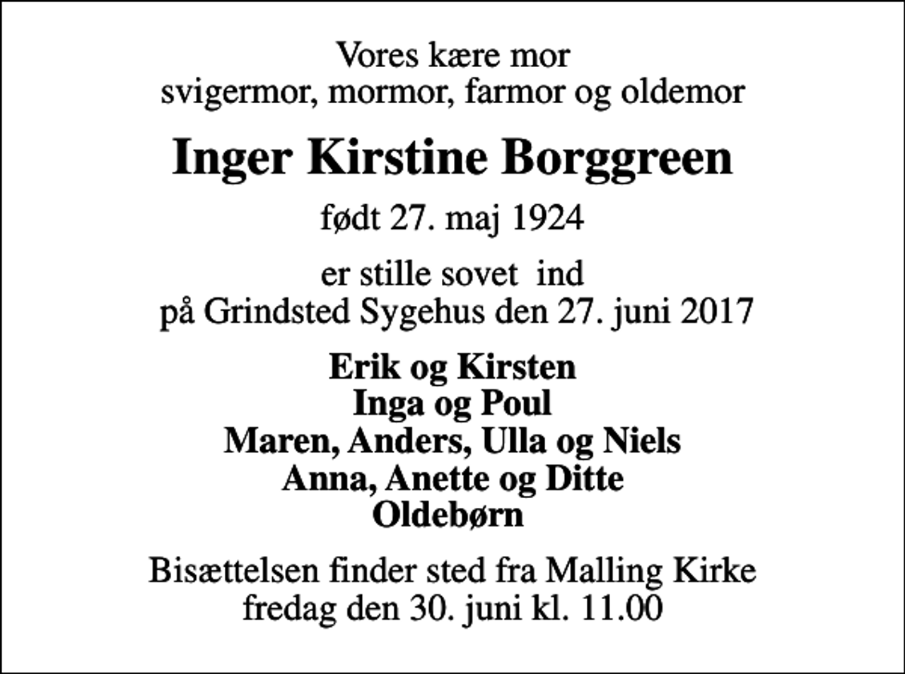 <p>Vores kære mor svigermor, mormor, farmor og oldemor<br />Inger Kirstine Borggreen<br />født 27. maj 1924<br />er stille sovet ind på Grindsted Sygehus den 27. juni 2017<br />Erik og Kirsten Inga og Poul Maren, Anders, Ulla og Niels Anna, Anette og Ditte Oldebørn<br />Bisættelsen finder sted fra Malling Kirke fredag den 30. juni kl. 11.00</p>