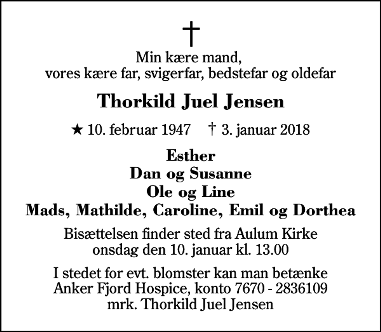 <p>Min kære mand, vores kære far, svigerfar, bedstefar og oldefar<br />Thorkild Juel Jensen<br />* 10. februar 1947 ✝ 3. januar 2018<br />Esther Dan og Susanne Ole og Line Mads, Mathilde, Caroline, Emil og Dorthea<br />Bisættelsen finder sted fra Aulum Kirke onsdag den 10. januar kl. 13.00<br />I stedet for evt. blomster kan man betænke<br />Anker Fjord Hospice konto7670-2836109mrk. Thorkild Juel<br />Jensen</p>