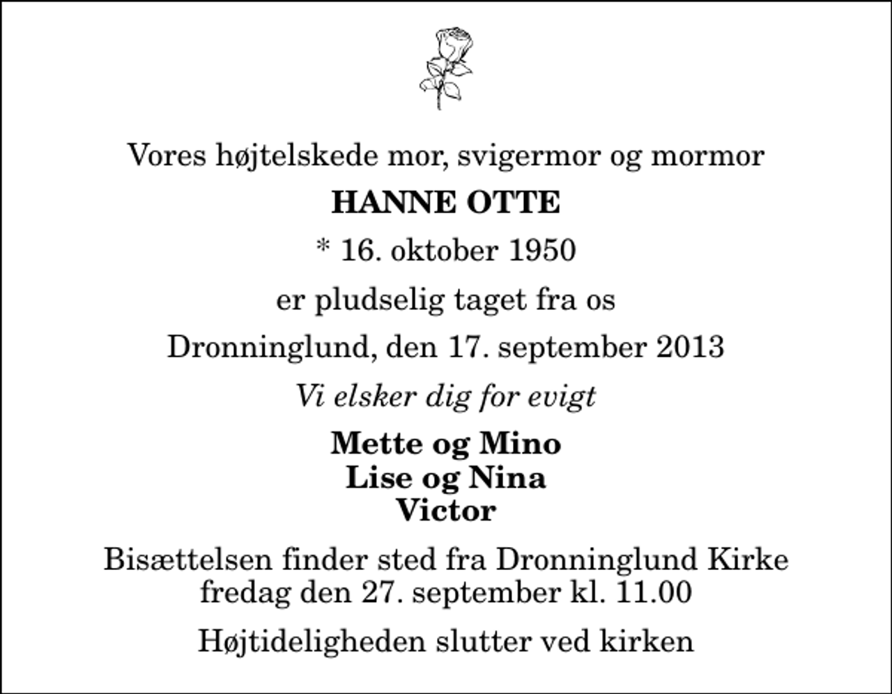 <p>Vores højtelskede mor, svigermor og mormor<br />Hanne Otte<br />* 16. oktober 1950<br />er pludselig taget fra os<br />Dronninglund, den 17. september 2013<br />Vi elsker dig for evigt<br />Mette og Mino Lise og Nina Victor<br />Bisættelsen finder sted fra Dronninglund Kirke fredag den 27. september kl. 11.00 Højtideligheden slutter ved kirken</p>