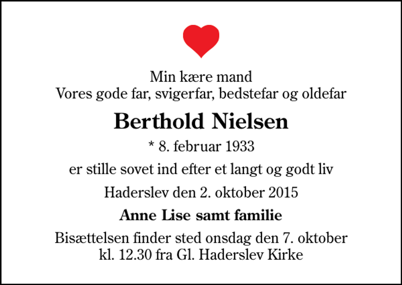 <p>Min kære mand Vores gode far, svigerfar, bedstefar og oldefar<br />Berthold Nielsen<br />* 8. februar 1933<br />er stille sovet ind efter et langt og godt liv<br />Haderslev den 2. oktober 2015<br />Anne Lise samt familie<br />Bisættelsen finder sted onsdag den 7. oktober kl. 12.30 fra Gl. Haderslev Kirke</p>
