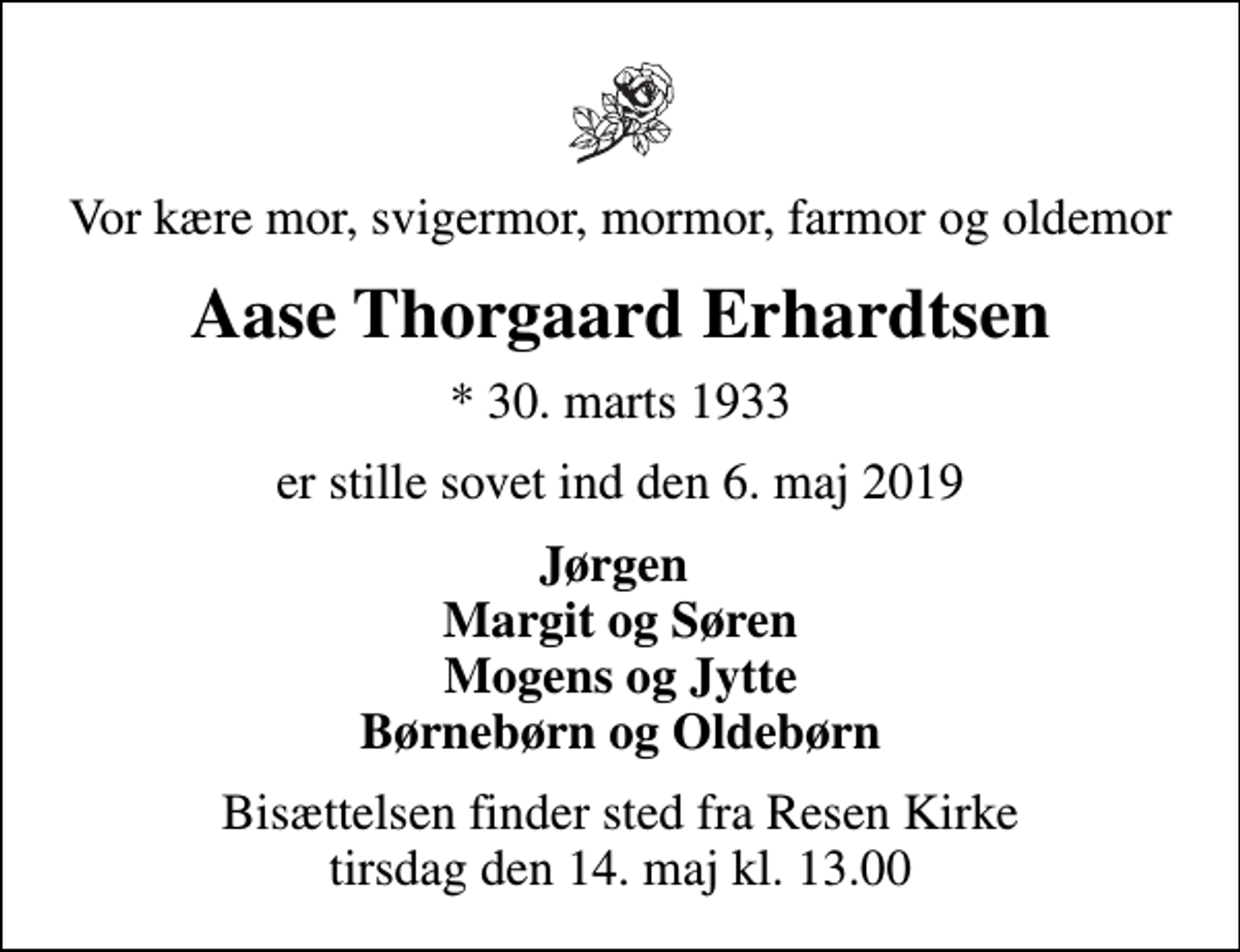 <p>Vor kære mor, svigermor, mormor, farmor og oldemor<br />Aase Thorgaard Erhardtsen<br />* 30. marts 1933<br />er stille sovet ind den 6. maj 2019<br />Jørgen Margit og Søren Mogens og Jytte Børnebørn og Oldebørn<br />Bisættelsen finder sted fra Resen Kirke tirsdag den 14. maj kl. 13.00</p>