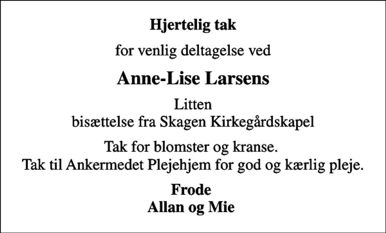 <p>Hjertelig tak<br />for venlig deltagelse ved<br />Anne-Lise Larsens<br />Litten bisættelse fra Skagen Kirkegårdskapel<br />Tak for blomster og kranse. Tak til Ankermedet Plejehjem for god og kærlig pleje.<br />Frode Allan og Mie</p>