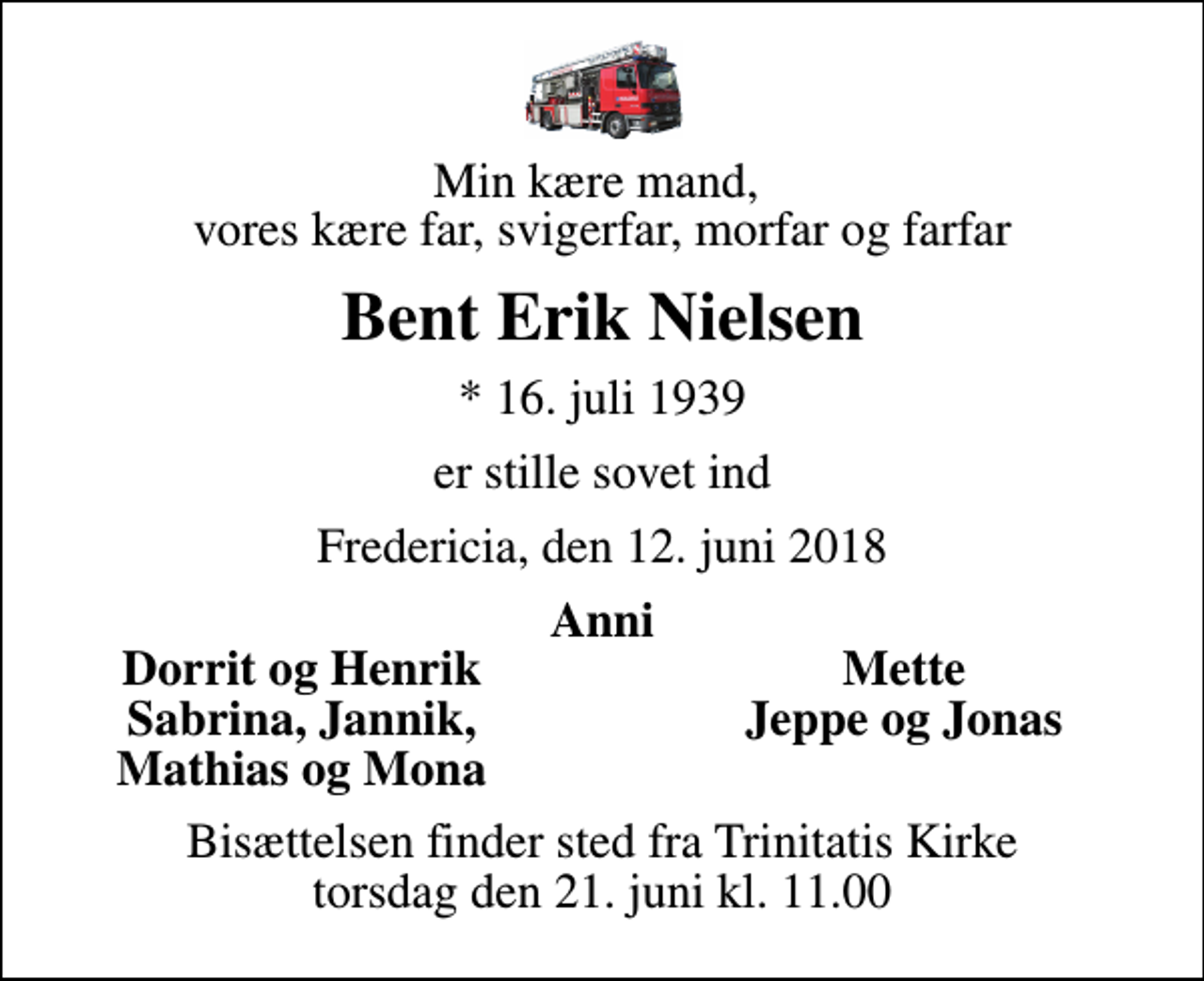 <p>Min kære mand, vores kære far, svigerfar, morfar og farfar<br />Bent Erik Nielsen<br />* 16. juli 1939<br />er stille sovet ind<br />Fredericia, den 12. juni 2018<br />Anni<br />Dorrit og Henrik<br />Mette<br />Sabrina, Jannik,<br />Jeppe og Jonas<br />Mathias og Mona<br />Bisættelsen finder sted fra Trinitatis Kirke torsdag den 21. juni kl. 11.00</p>