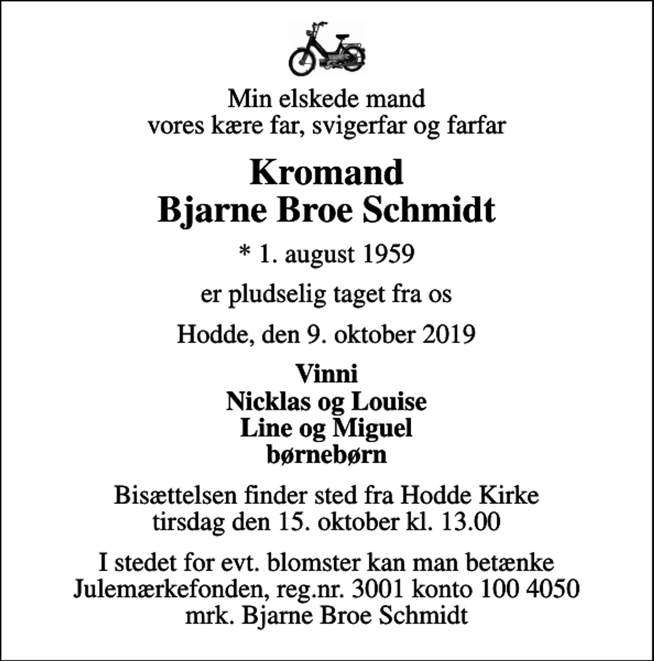 <p>Min elskede mand vores kære far, svigerfar og farfar<br />Kromand Bjarne Broe Schmidt<br />* 1. august 1959<br />er pludselig taget fra os<br />Hodde, den 9. oktober 2019<br />Vinni Nicklas og Louise Line og Miguel børnebørn<br />Bisættelsen finder sted fra Hodde Kirke tirsdag den 15. oktober kl. 13.00<br />I stedet for evt. blomster kan man betænke<br />Julemærkefonden reg.3001konto1004050mrk. Bjarne Broe<br />Schmidt</p>