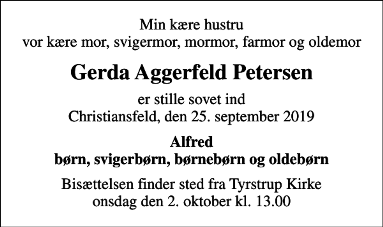 <p>Min kære hustru vor kære mor, svigermor, mormor, farmor og oldemor<br />Gerda Aggerfeld Petersen<br />er stille sovet ind Christiansfeld, den 25. september 2019<br />Alfred børn, svigerbørn, børnebørn og oldebørn<br />Bisættelsen finder sted fra Tyrstrup Kirke onsdag den 2. oktober kl. 13.00</p>
