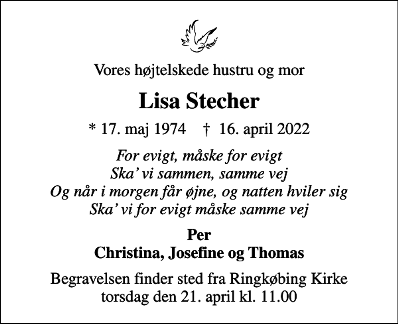 <p>Vores højtelskede hustru og mor<br />Lisa Stecher<br />* 17. maj 1974 ✝ 16. april 2022<br />For evigt, måske for evigt Ska vi sammen, samme vej Og når i morgen får øjne, og natten hviler sig Ska vi for evigt måske samme vej<br />Per Christina, Josefine og Thomas<br />Begravelsen finder sted fra Ringkøbing Kirke torsdag den 21. april kl. 11.00</p>