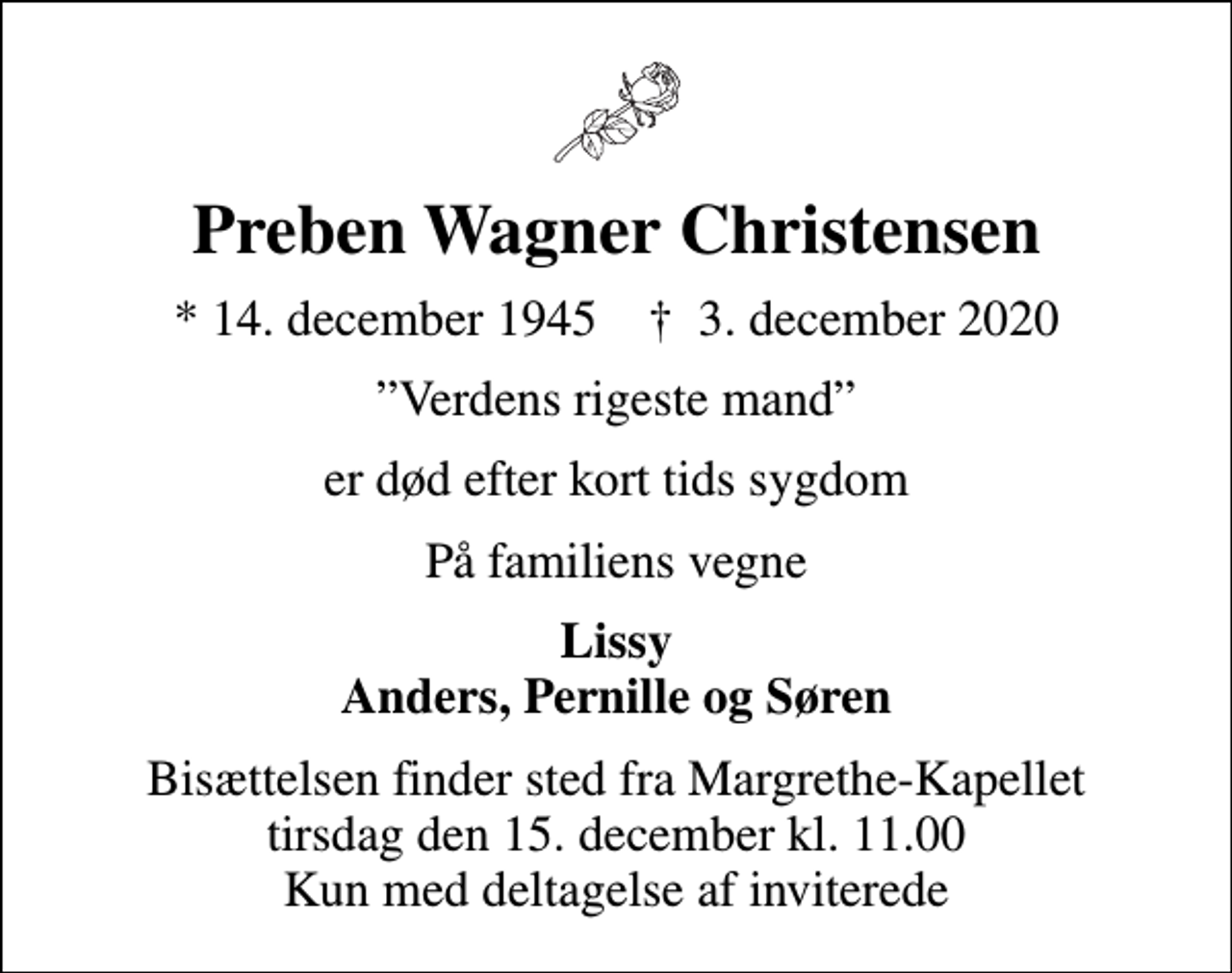<p>Preben Wagner Christensen<br />* 14. december 1945 ✝ 3. december 2020<br />Verdens rigeste mand<br />er død efter kort tids sygdom<br />På familiens vegne<br />Lissy Anders, Pernille og Søren<br />Bisættelsen finder sted fra Margrethe-Kapellet tirsdag den 15. december kl. 11.00 Kun med deltagelse af inviterede</p>