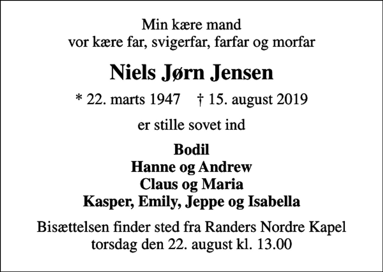 <p>Min kære mand vor kære far, svigerfar, farfar og morfar<br />Niels Jørn Jensen<br />* 22. marts 1947 ✝ 15. august 2019<br />er stille sovet ind<br />Bodil Hanne og Andrew Claus og Maria Kasper, Emily, Jeppe og Isabella<br />Bisættelsen finder sted fra Randers Nordre Kapel torsdag den 22. august kl. 13.00</p>
