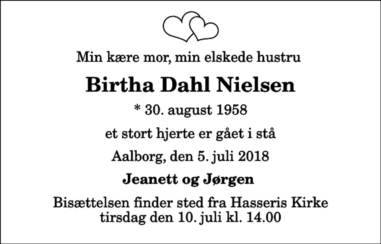 <p>Min kære mor, min elskede hustru<br />Birtha Dahl Nielsen<br />* 30. august 1958<br />et stort hjerte er gået i stå<br />Aalborg, den 5. juli 2018<br />Jeanett og Jørgen<br />Bisættelsen finder sted fra Hasseris Kirke tirsdag den 10. juli kl. 14.00</p>