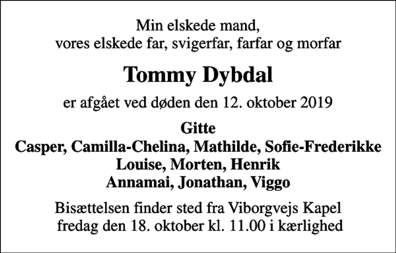 <p>Min elskede mand, vores elskede far, svigerfar, farfar og morfar<br />Tommy Dybdal<br />er afgået ved døden den 12. oktober 2019<br />Gitte Casper, Camilla-Chelina, Mathilde, Sofie-Frederikke Louise, Morten, Henrik Annamai, Jonathan, Viggo<br />Bisættelsen finder sted fra Viborgvejs Kapel fredag den 18. oktober kl. 11.00 i kærlighed</p>