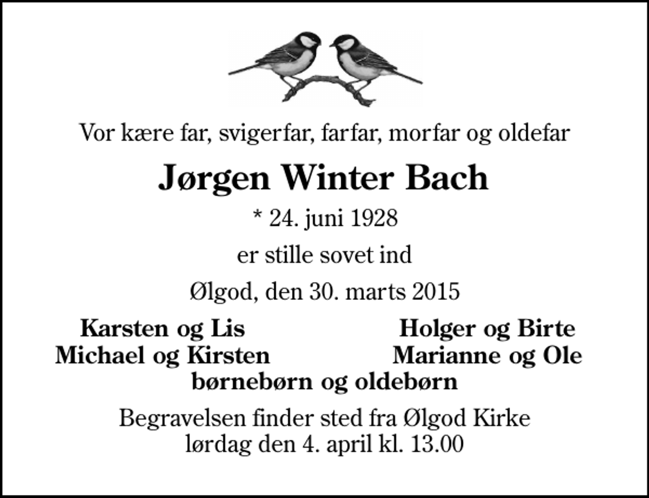 <p>Vor kære far, svigerfar, farfar, morfar og oldefar<br />Jørgen Winter Bach<br />* 24. juni 1928<br />er stille sovet ind<br />Ølgod, den 30. marts 2015<br />Karsten og Lis<br />Holger og Birte<br />Michael og Kirsten<br />Marianne og Ole<br />Begravelsen finder sted fra Ølgod Kirke lørdag den 4. april kl. 13.00</p>