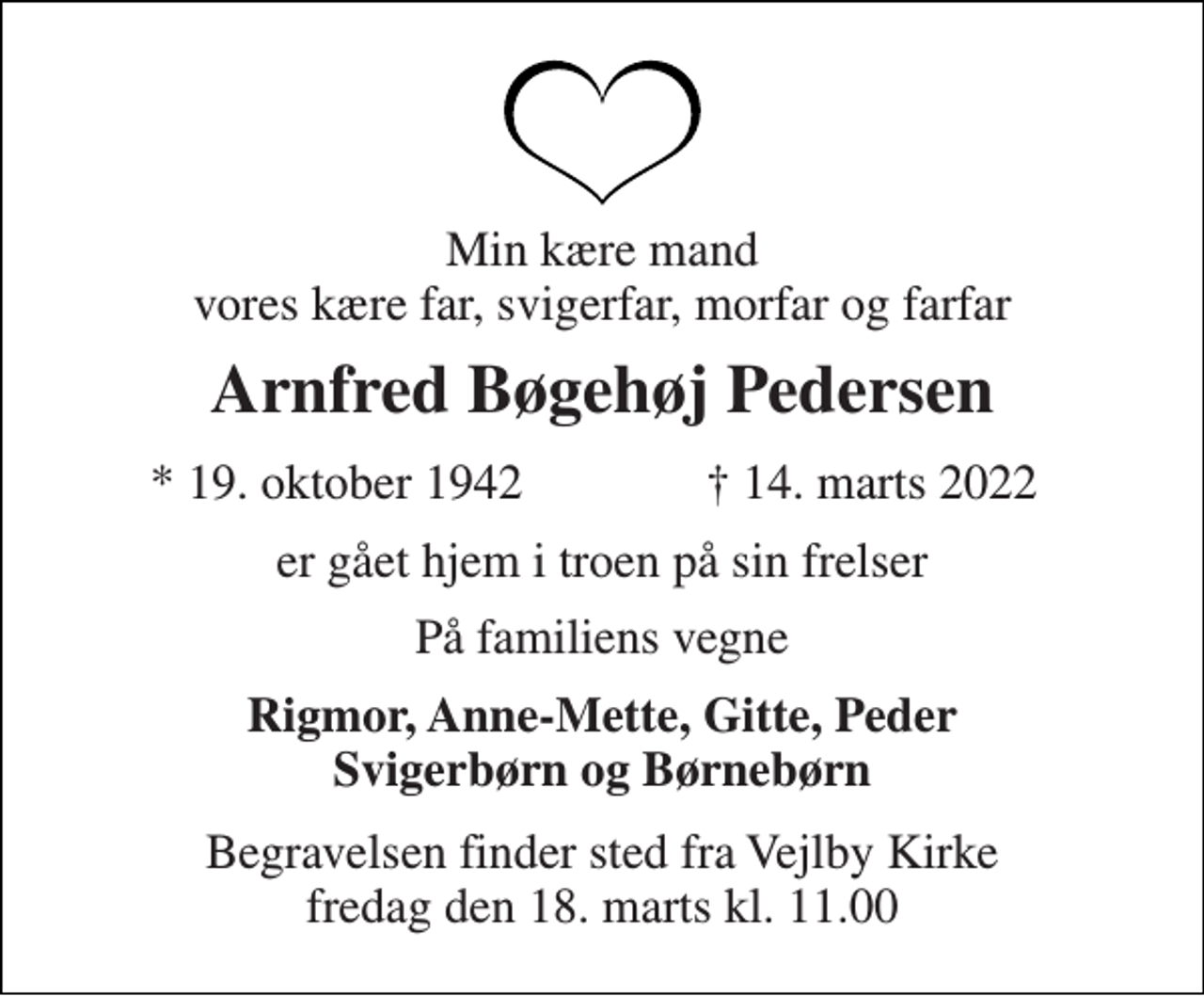 <p>Min kære mand vores kære far, svigerfar, morfar og farfar<br />Arnfred Bøgehøj Pedersen<br />*​ 19. oktober 1942<br />†​ 14. marts 2022​<br />er gået hjem i troen på sin frelser<br />På familiens vegne<br />Rigmor, Anne-Mette, Gitte, Peder Svigerbørn og Børnebørn<br />Begravelsen​ finder sted fra Vejlby Kirke​ fredag den 18. marts​ kl. 11.00</p>