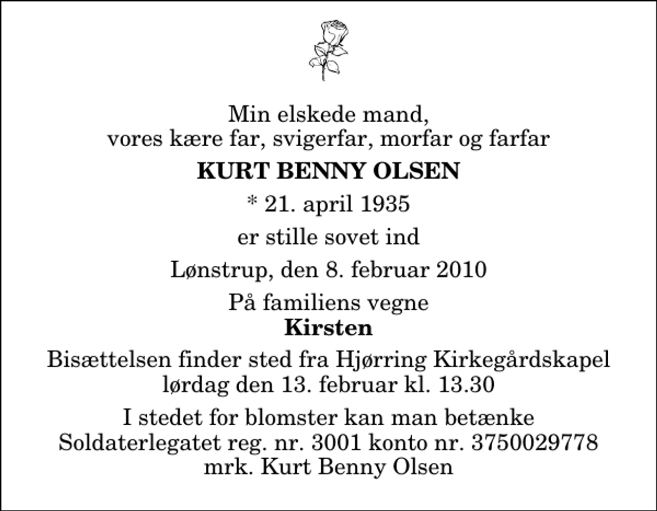 <p>Min elskede mand, vores kære far, svigerfar, morfar og farfar<br />Kurt Benny Olsen<br />* 21. april 1935<br />er stille sovet ind<br />Lønstrup, den 8. februar 2010<br />På familiens vegne<br />Kirsten<br />Bisættelsen finder sted fra Hjørring Kirkegårds Kapel lørdag den 13. februar kl. 13.30<br />I stedet for blomster kan man betænke Soldaterlegatet reg. nr. 3001 konto nr. 3750029778 mrk. Kurt Benny Olsen</p>