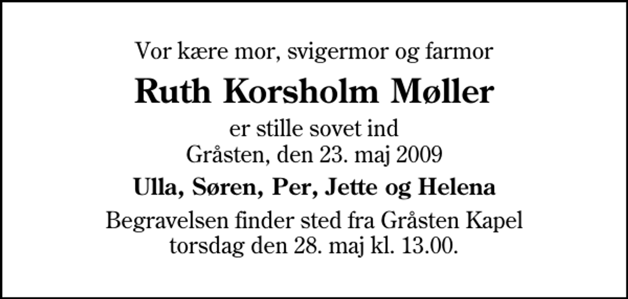 <p>Vor kære mor, svigermor og farmor<br />Ruth Korsholm Møller<br />er stille sovet ind Gråsten, den 23. maj 2009<br />Ulla, Søren, Per, Jette og Helena<br />Begravelsen finder sted fra Gråsten Kapel torsdag den 28. maj kl. 13.00</p>
