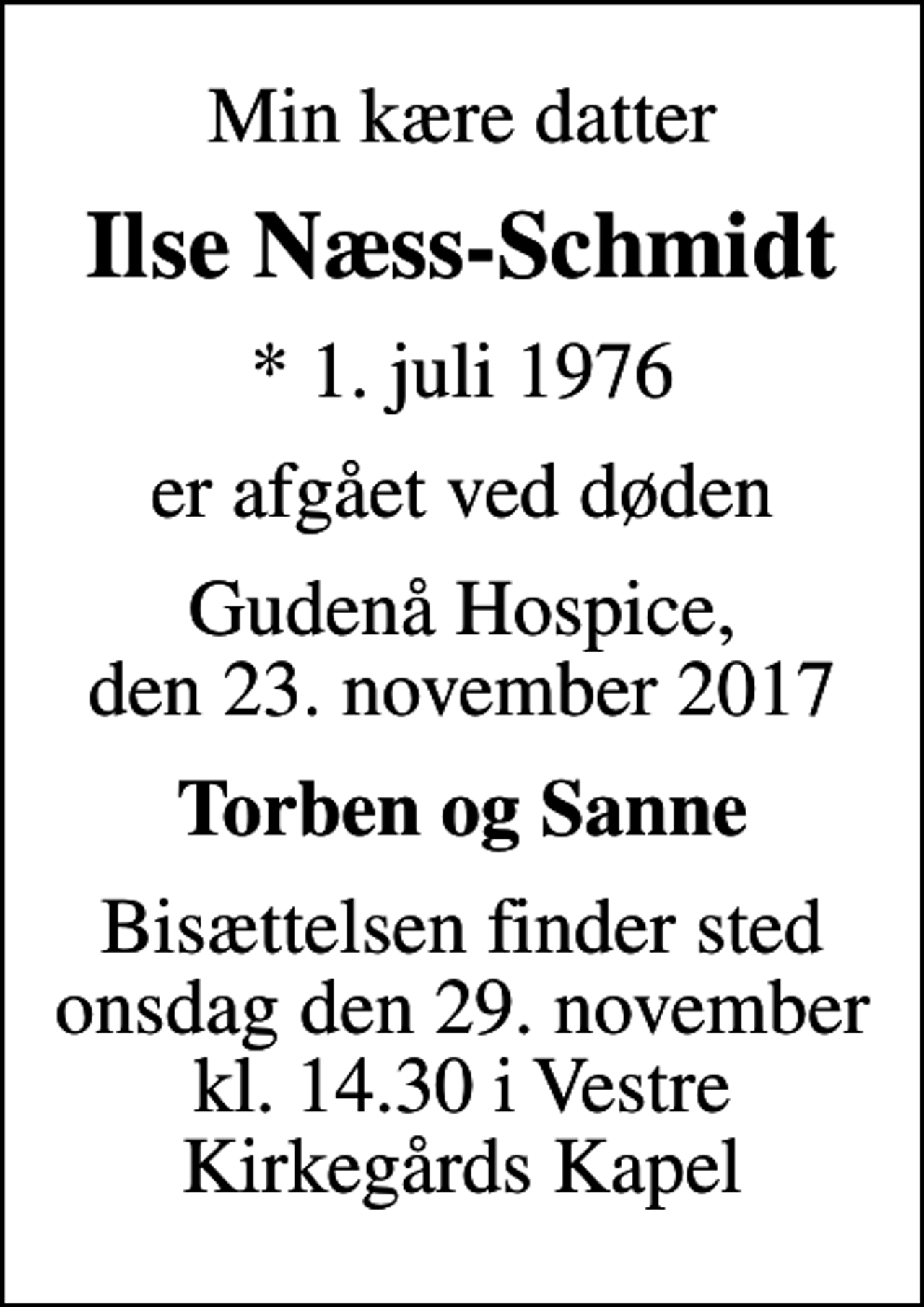 <p>Min kære datter<br />Ilse Næss-Schmidt<br />* 1. juli 1976<br />er afgået ved døden<br />Gudenå Hospice, den 23. november 2017<br />Torben og Sanne<br />Bisættelsen finder sted onsdag den 29. november kl. 14.30 i Vestre Kirkegårds Kapel</p>