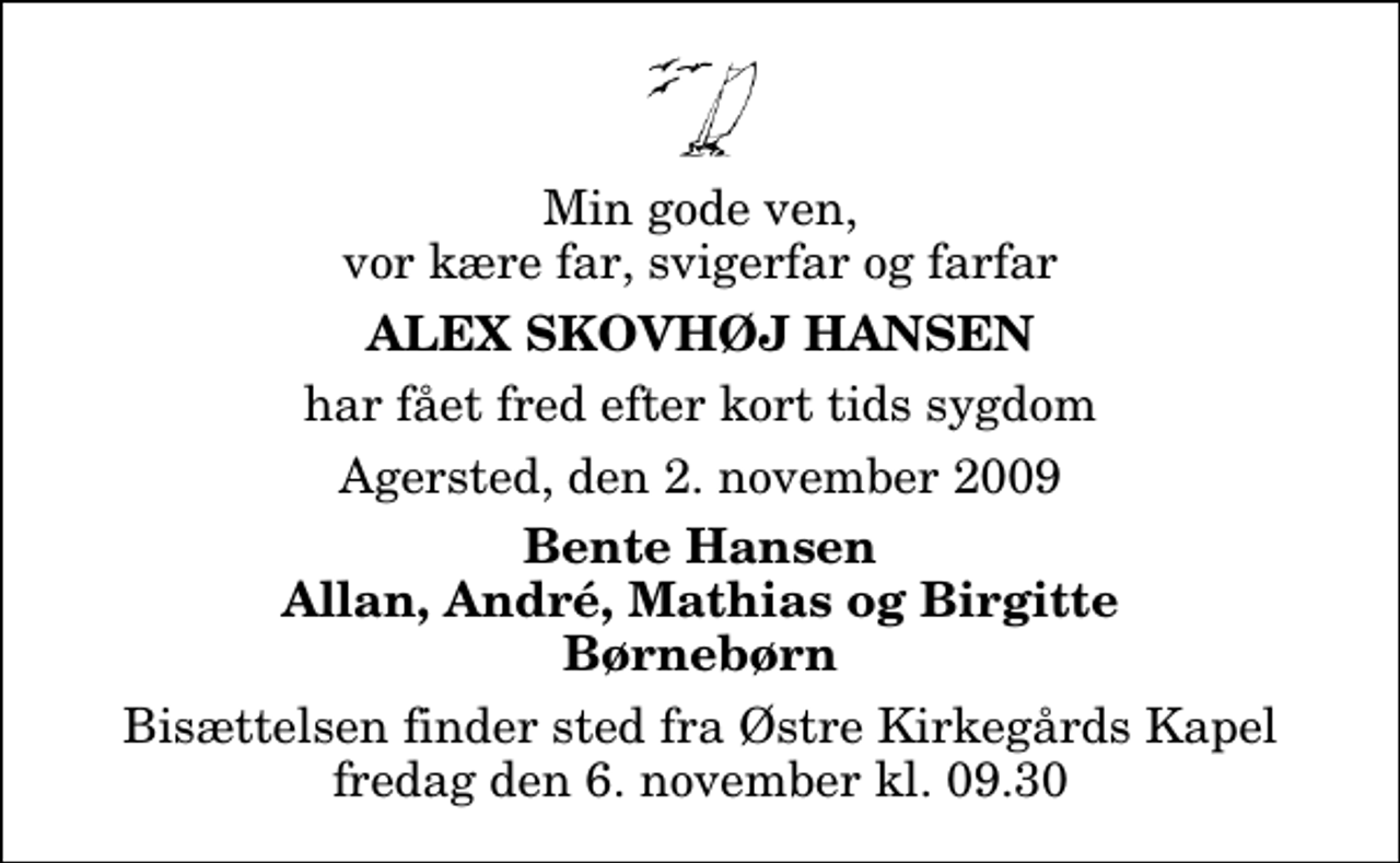 <p>Min gode ven, vor kære far, svigerfar og farfar<br />Alex Skovhøj Hansen<br />har fået fred efter kort tids sygdom<br />Agersted, den 2. november 2009<br />Bente Hansen Allan, André, Mathias og Birgitte Børnebørn<br />Bisættelsen finder sted fra Østre Kirkegårds Kapel fredag den 6. november kl. 9.30</p>