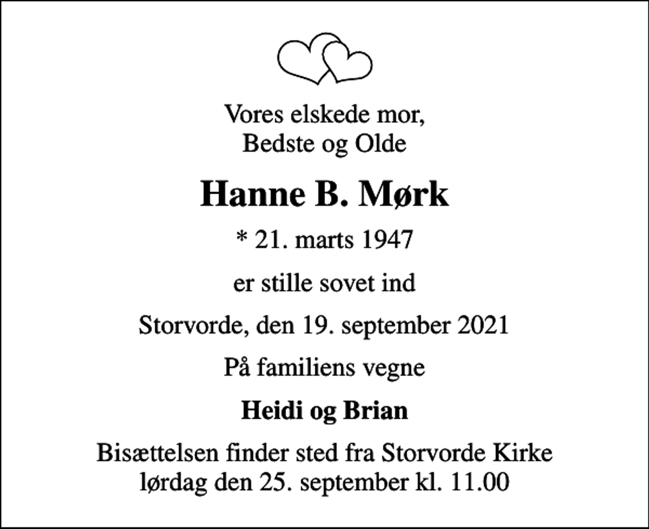 <p>Vores elskede mor, Bedste og Olde<br />Hanne B. Mørk<br />* 21. marts 1947<br />er stille sovet ind<br />Storvorde, den 19. september 2021<br />På familiens vegne<br />Heidi og Brian<br />Bisættelsen finder sted fra Storvorde Kirke lørdag den 25. september kl. 11.00</p>