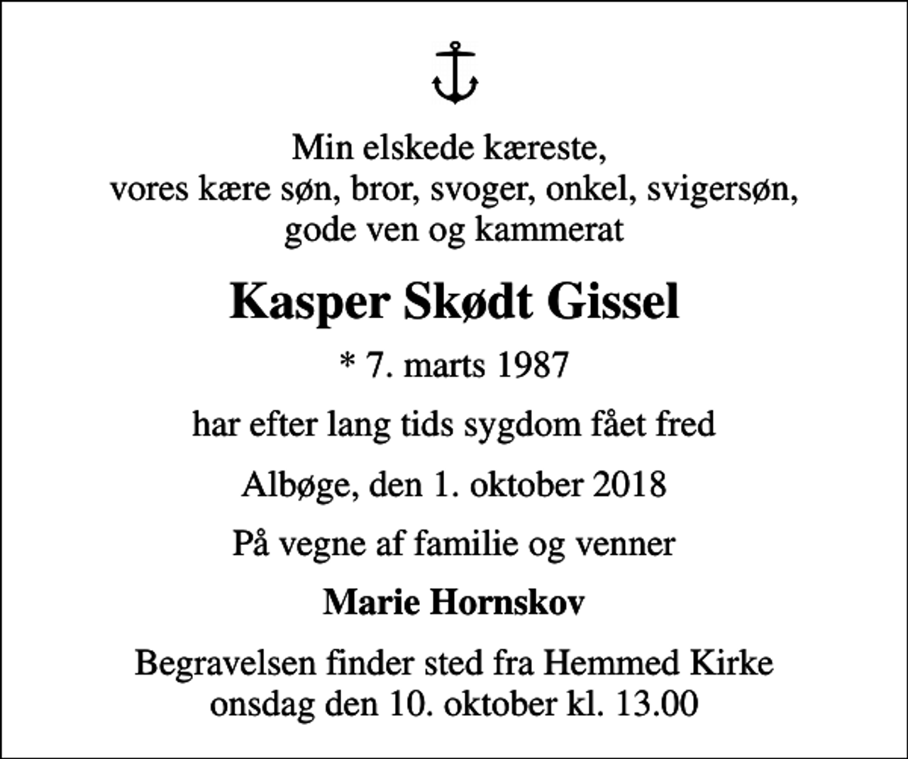 <p>Min elskede kæreste, vores kære søn, bror, svoger, onkel, svigersøn, gode ven og kammerat<br />Kasper Skødt Gissel<br />* 7. marts 1987<br />har efter lang tids sygdom fået fred<br />Albøge, den 1. oktober 2018<br />På vegne af familie og venner<br />Marie Hornskov<br />Begravelsen finder sted fra Hemmed Kirke onsdag den 10. oktober kl. 13.00</p>