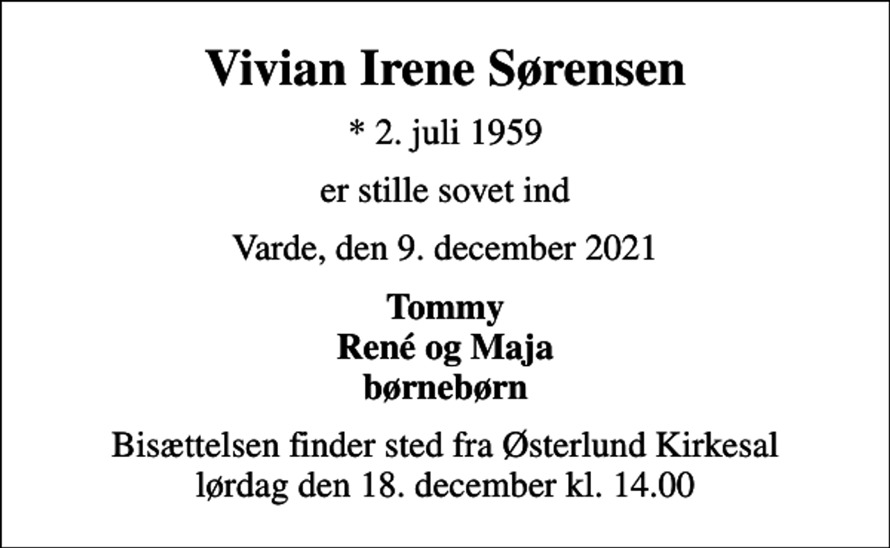 <p>Vivian Irene Sørensen<br />* 2. juli 1959<br />er stille sovet ind<br />Varde, den 9. december 2021<br />Tommy René og Maja børnebørn<br />Bisættelsen finder sted fra Østerlund Kirkesal lørdag den 18. december kl. 14.00</p>