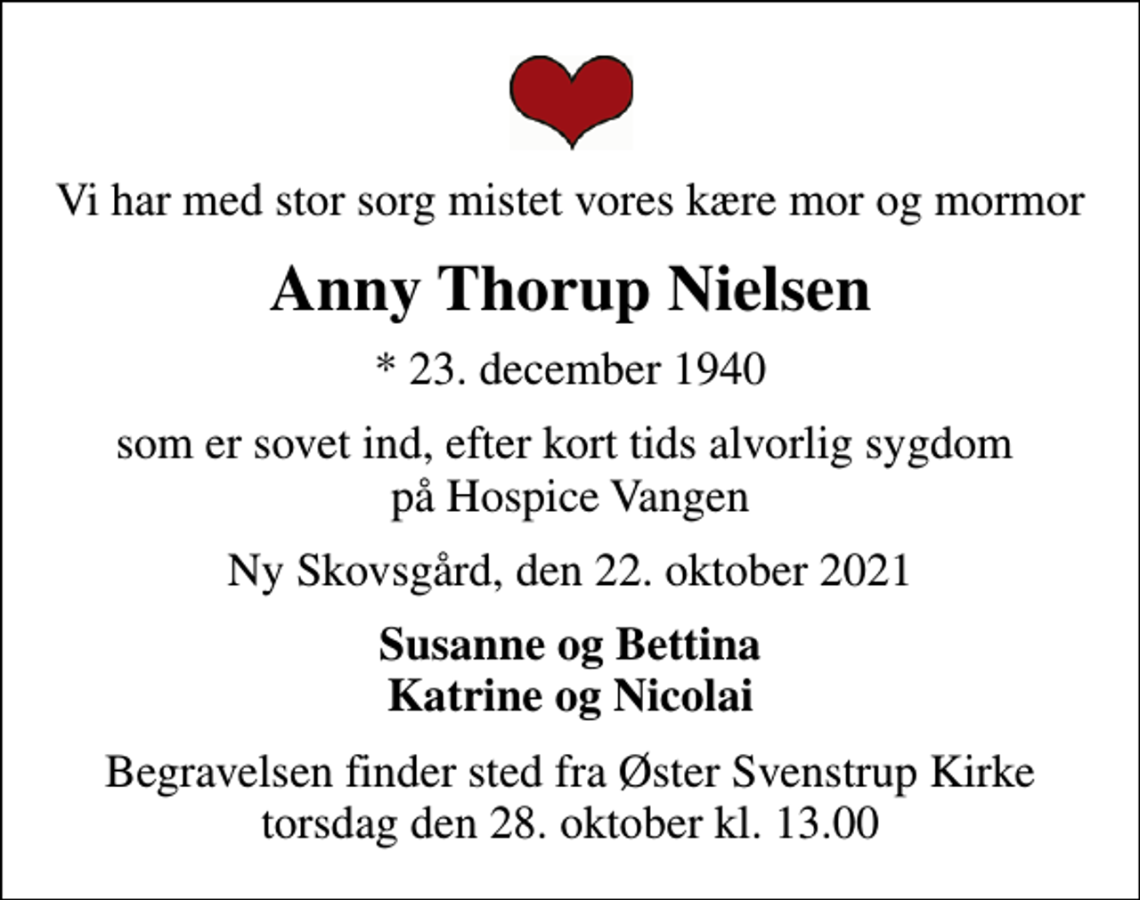 <p>Vi har med stor sorg mistet vores kære mor og mormor<br />Anny Thorup Nielsen<br />* 23. december 1940<br />som er sovet ind, efter kort tids alvorlig sygdom på Hospice Vangen<br />Ny Skovsgård, den 22. oktober 2021<br />Susanne og Bettina Katrine og Nicolai<br />Begravelsen finder sted fra Øster Svenstrup Kirke torsdag den 28. oktober kl. 13.00</p>