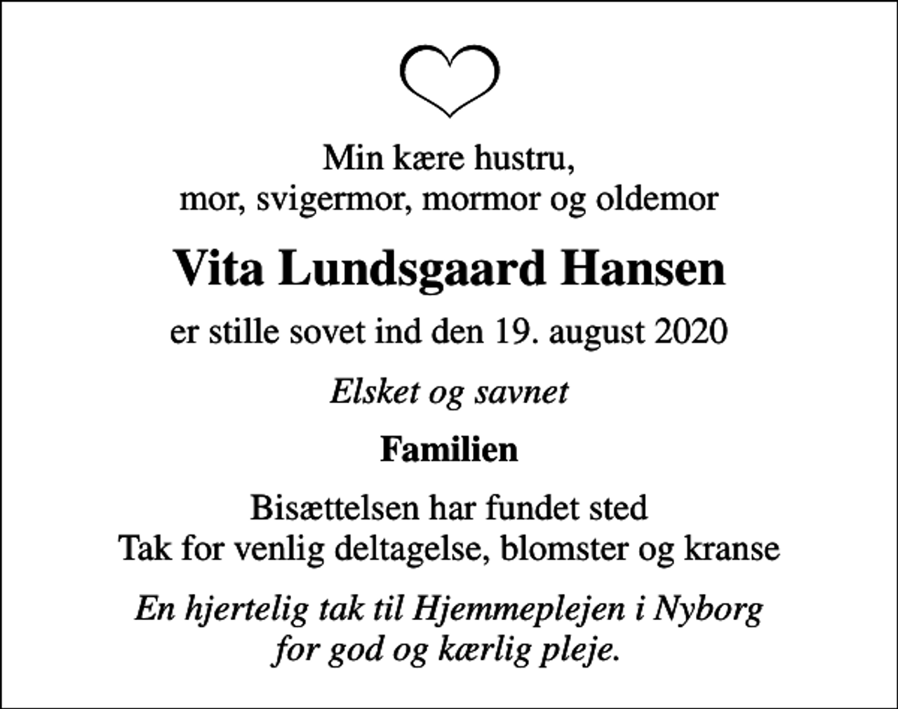 <p>Min kære hustru, mor, svigermor, mormor og oldemor<br />Vita Lundsgaard Hansen<br />er stille sovet ind den 19. august 2020<br />Elsket og savnet<br />Familien<br />Bisættelsen har fundet sted Tak for venlig deltagelse, blomster og kranse<br />En hjertelig tak til Hjemmeplejen i Nyborg for god og kærlig pleje.</p>