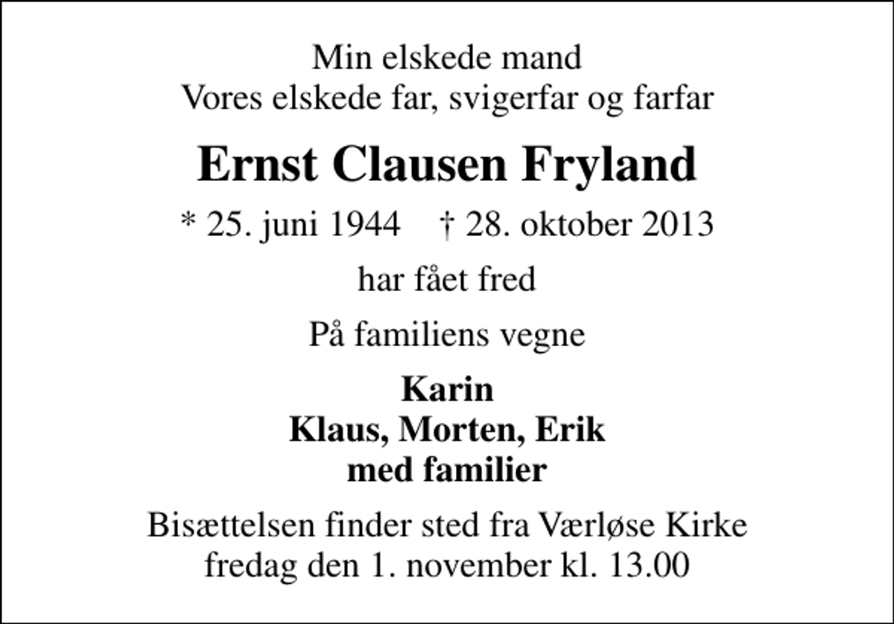 <p>Min elskede mand Vores elskede far, svigerfar og farfar<br />Ernst Clausen Fryland<br />* 25. juni 1944 ✝ 28. oktober 2013<br />har fået fred<br />På familiens vegne<br />Karin Klaus, Morten, Erik med familier<br />Bisættelsen finder sted fra Værløse Kirke fredag den 1. november kl. 13.00</p>
