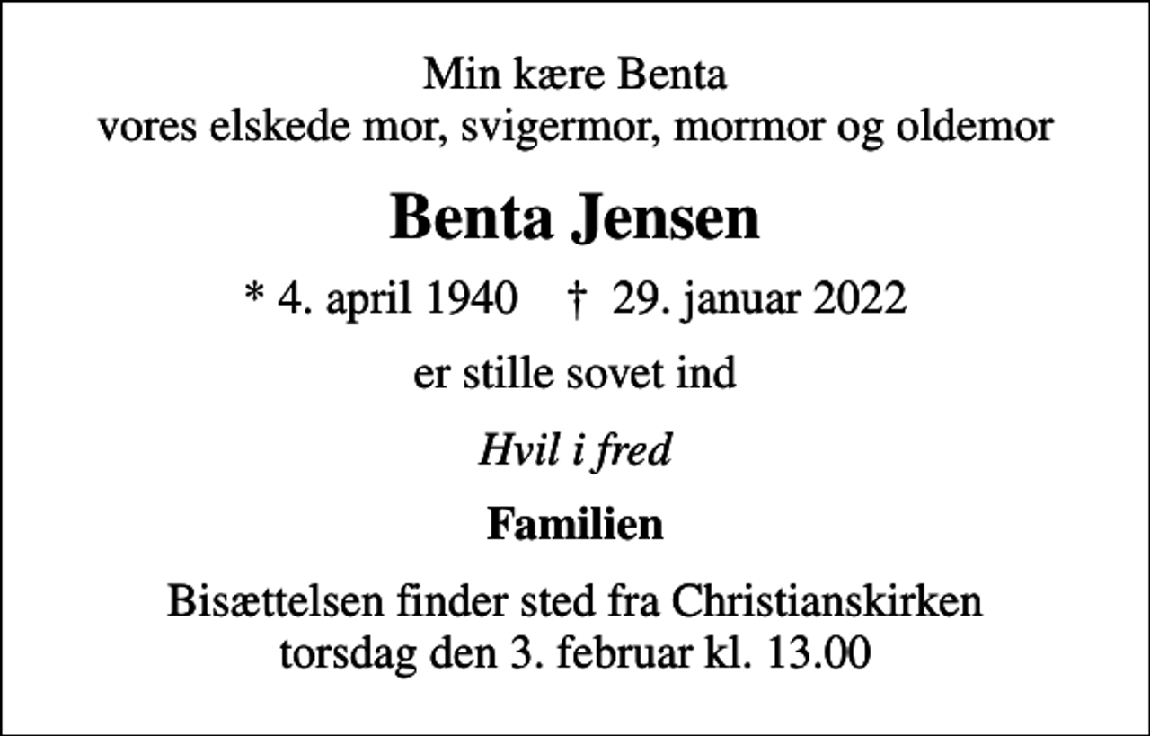 <p>Min kære Benta vores elskede mor, svigermor, mormor og oldemor<br />Benta Jensen<br />* 4. april 1940 ✝ 29. januar 2022<br />er stille sovet ind<br />Hvil i fred<br />Familien<br />Bisættelsen finder sted fra Christianskirken torsdag den 3. februar kl. 13.00</p>