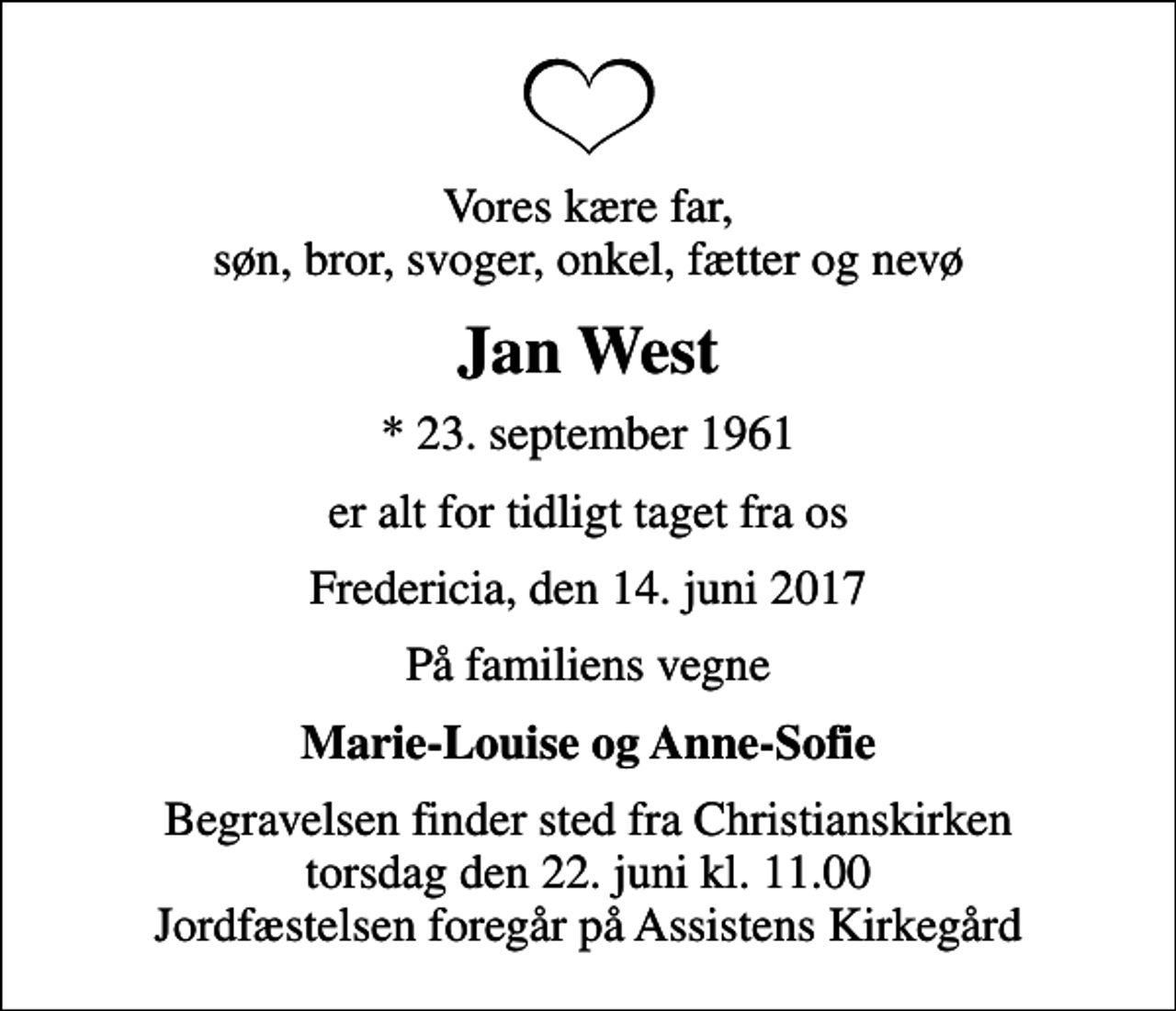 <p>Vores kære far, søn, bror, svoger, onkel, fætter og nevø<br />Jan West<br />* 23. september 1961<br />er alt for tidligt taget fra os<br />Fredericia, den 14. juni 2017<br />På familiens vegne<br />Marie-Louise og Anne-Sofie<br />Begravelsen finder sted fra Christianskirken torsdag den 22. juni kl. 11.00 Jordfæstelsen foregår på Assistens Kirkegård</p>