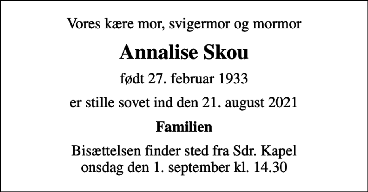 <p>Vores kære mor, svigermor og mormor<br />Annalise Skou<br />født 27. februar 1933<br />er stille sovet ind den 21. august 2021<br />Familien<br />Bisættelsen finder sted fra Sdr. Kapel onsdag den 1. september kl. 14.30</p>